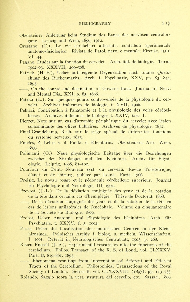 Obersteiner, Anleitung beim Studium des Baues der nervosen centralor- gane. Leipzig und Wien, 1896, 1912. Orestano (F.), Le vie cerebellari afferenti: contributi sperimentale anatomo-fisiologico, Rivista de Patol. nerv. e mentale, Firenze, 1901, VI, 44. Pagano, Etudes sur la fonction du cervelet. Arch. ital. de biologie. Turin, 1902-03, XXXVII, 299-308. Patrick (H.-E.), Ueber aufsteigende Degeneration nach totaler Quets- chung des Riickenmarks. Arch. f. Psychiatrie, XXV, pp. 831-844, 1893. , On the course and destination of Gower's tract. Journal of Nerv, and Mental Dis., XXI, p. 85, 1896. Patrizi (L.), Sur quelques points controverses de la physiologie du cer- velet. Archives italiennes de biologie, t. XVII, 1906. Pellizzi, Contribution a I'anatomie et a la physiologie des voies cerebel- leuses. Archives italiennes de biologie, t. XXIV, fasc. I. Pierret, Note sur un cas d'atrophie peripherique du cervelet avec lesion concomitante des ohves bulbaires. Archives de physiologie, 1872. Pinel-Grandchamp, Rech. sur le siege special de differentes fonctions du systeme nerveux, 1823. Pineles, Z. Lehre v. d. Funkt. d. Kleinhirns. Obersteiners. Arb. Wien, 1899. Polimanti (O.), Neue physiologische Beitrage iiber die Beziehungen zwischen den Stirnlappen und dem Kleinhirn. Archiv fiir Physi- ologie. Leipzig, 1908, 81-102. Pourfour du Petit, Nouveau syst. du cerveau. Revue d'obstetrique, d'anat. et de chirurg., publiee par Louis. Paris, 1766. Preisig, Le noyau rouge et le pedoncule cerebelleux superieur. Journal fiir Psychologic und Neurologic, III, 1904. Prevost (J.-L,), De la deviation conjuguee des yeux et de la rotation de la tete dans certains cas d'hemiplegie. These de Doctorat, 1868. , De la deviation conjuguee des yeux et de la rotation de la tete en cas de lesions unilaterales de I'encephale. Volume du cinquantenaire de la Societe de Biologie, 1899. Probst, Ueber Anatomic und Physiologie des Kleinhirns. Arch, fiir Psychiatrie, t. XXXV, f. 3, 1902. Pruss, Ueber die Localisation der motorischen Centren in der Klein- hirnrinde. Polnisches Archiv f. biolog. u. medicin. Wissenschaften, I, 1901. Referat in Neurologisches Centrablatt, 1903, p. 268. Risien Russell (J.-S.), Experimental researches into the functions of the cerebellum. Philos. Transact, of the R. S. of Lond., vol. CLXXXV, Part, B, 819-861, 1895. , Phenomena resulting from Interruption of Afferent and Efferent Tracts of the Cerebellum. Philosophical Transactions of the Royal Society of London. Series B, vol. CLXXXVIII (1897), PP- Ii3-i33- Rolando, Saggio sopra la vera struttura del cervello; etc. Sassari, 1809.