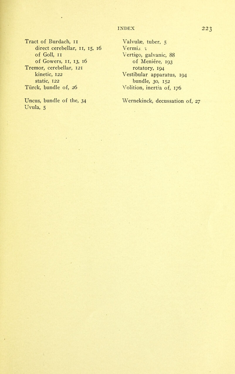 Tract of Burdach, 11 direct cerebellar, 11, 15, 16 of Goll, II of Gowers, 11, 13, 16 Tremor, cerebellar, 121 kinetic, 122 static, 122 Tiirck, bundle of, 26 Valvulse, tuber, 5 Vermio H Vertigo, galvanic, 88 of Meniere, 193 rotatory, 194 Vestibular apparatus, 194 bundle, 30, 152 Volition, inertia of, 176 Uncus, bundle of the, 34 Uvula, 5 Wernekinck, decussation of, 27