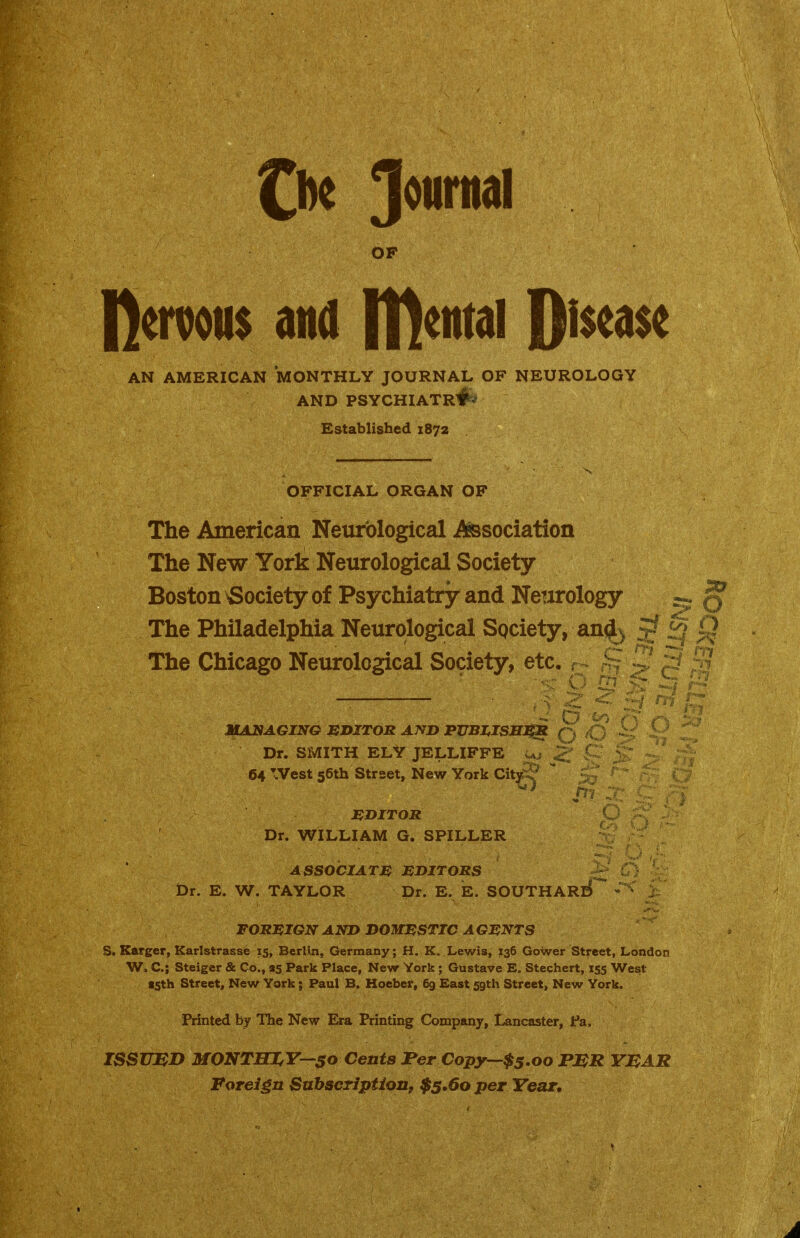 OF Demons and IDental 0i$e<i$e AN AMERICAN MONTHLY JOURNAL OF NEUROLOGY AND PSYCHIATR#'' Established 1872 OFFICIAL ORGAN OF The American Neurological -Association The New York Neurological Society Boston Society of Psychiatry and Neurology ^ Q The Philadelphia Neurological Society, an(|^ ^ ^^j The Chicago Neurological Society, etc. r ^ ^ d ? JOANAGING EDITOR AND PUBI^ISSJ^ p Dr. SMITH ELY JELLIFFE u 64 West 56th Street, New York Citg-^* liDITOR Dr. WILLIAM G. SPILLER ASSOCIATE EDITORS Dr. E. W, TAYLOR Dr. E. E. SOUTHARE) FOREIGN AND DOMESTIC AGENTS S. Karger, Karlstrassb 15, Berlm, Germany; H. K. Lewis, 136 Gower Street, London W, C; Steiger & Co., as Park Place, New York; Gustave E, Stechert, 155 West tsth Street, New York; Paul B, Hoeber, 69 East 59th Street, New York. Printed by llie New Era Printing Company, Lancaster, Pa, JSSUJSD MONTHI^Y—50 Cents JPer Copy'-'$5.oo FMR YMAR Foreign SuhscTiption^ $5.60 per Year*