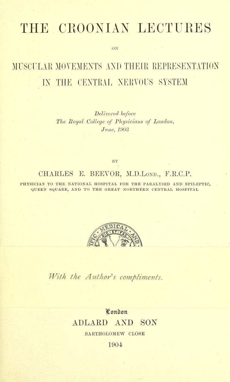 ON MUSCULAR MOVEMENTS AND THEIR REPRESENTATION IN THE CENTRAL NERVOUS SYSTEM Delivered before The Royal College of Physicians of London, June, 1903 BY CHARLES E. BEEVOR, M.D.Lond., F.R.C.P. PHYSICIAN TO THE NATIONAL HOSPITAL FOR THE PARALYSED AND EPILEPTIC, QUEEN SQUARE, AND TO THE GREAT NORTHERN CENTRAL HOSPITAL With the Author s compliments. ADLAKD AND SON BARTHOLOMEW CLOSE 1904