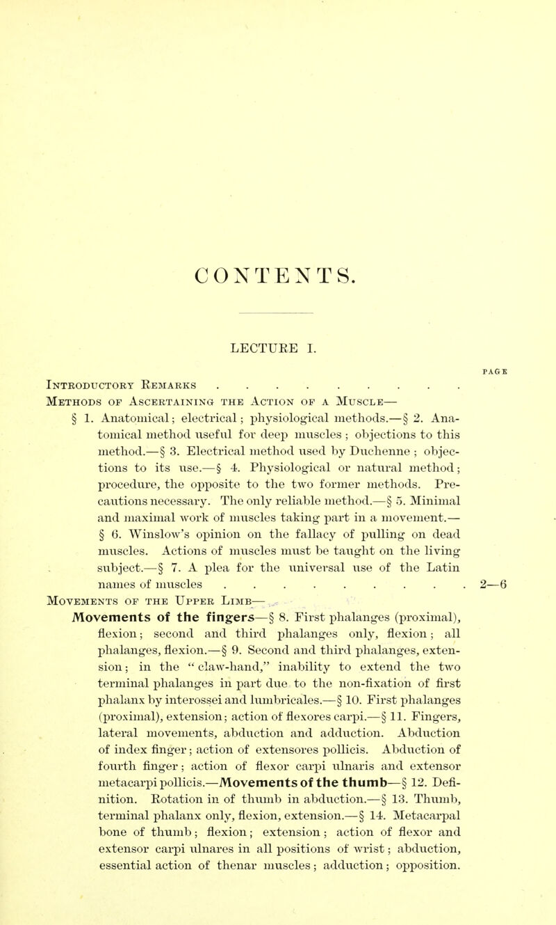 CONTENTS. LECTURE I. PAGE Introductory Remarks Methods of Ascertaining the Action op a Muscle— § 1. Anatomical; electrical; physiological methods.—§ 2. Ana- tomical method useful for deep muscles ; objections to this method.—§ 3. Electrical method used by Duchenne ; objec- tions to its use.—§ -A. Physiological or natural method; procedure, the opposite to the two former methods. Pre- cautions necessary. The only reliable method.—§ 5. Minimal and maximal work of muscles taking part in a movement.— § 6. Winslow's opinion on the fallacy of pulling on dead muscles. Actions of muscles must be taught on the living subject.—§ 7. A plea for the universal use of the Latin names of muscles ......... 2—6 Movements of the Upper Limb— Movements of the fingers—§ 8. First phalanges (proximal), flexion; second and third phalanges only, flexion; all phalanges, flexion.—§ 9. Second and third phalanges, exten- sion ; in the  claw-hand, inability to extend the two terminal phalanges in part due to the non-fixation of first phalanx by interossei and lumbricales.—§ 10. First phalanges (proximal), extension; action of flexores carpi.—§ 11. Fingers, lateral movements, abduction and adduction. Abduction of index finger; action of extensores pollicis. Abduction of fourth finger; action of flexor carpi ulnaris and extensor metacarpi pollicis.—Movements of the thumb—§ 12. Defi- nition. Rotation in of thumb in abduction.—§ 13. Thumb, terminal phalanx only, flexion, extension.—§ 14. Metacarpal bone of thumb; flexion; extension; action of flexor and extensor carpi ulnares in all positions of wrist; abduction, essential action of thenar muscles; adduction; opposition.