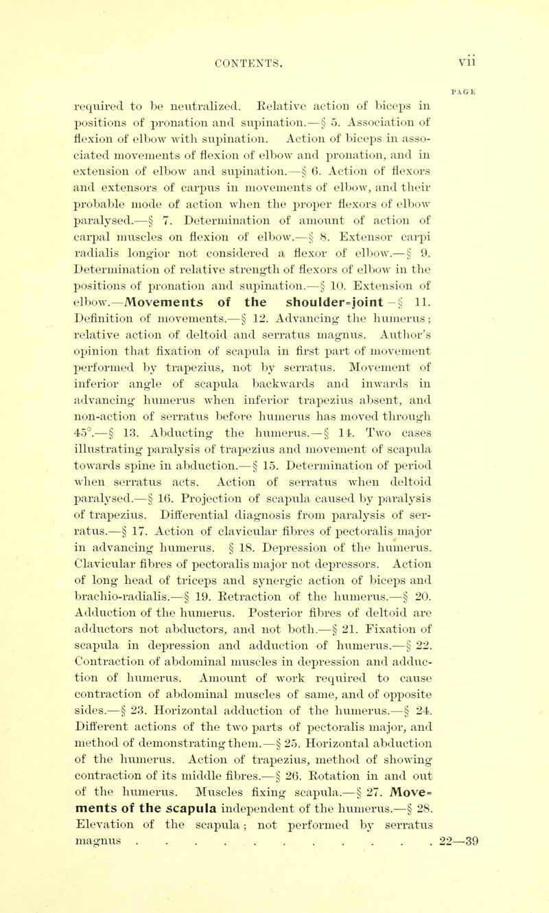 required to be neutralized. Relative action of biceps in positions of pronation and supination.—§ 5. Association of flexion of elbow with supination. Action of biceps in asso- ciated movements of flexion of elbow and pronation, and in extension of elbow and supination.—§ 6. Action of flexors and extensors of carpus in movements of elbow, and their probable mode of action when the proper flexors of elbow paralysed.—§ 7. Determination of amount of action of carpal muscles on flexion of elbow.—§ 8. Extensor carpi radialis longior not considered a flexor of elbow.—§ 9. Determination of relative strength of flexors of elbow in the positions of pronation and supination.—§ 10. Extension of elbow.—Movements of the shou!der=joint —§ 11. Definition of movements.—§ 12. Advancing the humerus; relative action of deltoid and serratus magnus. Author's opinion that fixation of scapula in first part of movement performed by trapezius, not by serratus. Movement of inferior angle of scapula backwards and inwards in advancing humerus when inferior trapezius absent, and non-action of serratus before humerus has moved through 45°.—§ 13. Abducting the humerus. — § li. Two cases illustrating paralysis of trapezius and movement of scapida towards spine in abduction.— § 15. Determination of period when, serratus acts. Action of serratus when deltoid paralysed.—§ 16. Projection of scapula caused by paralysis of trapezius. Differential diagnosis from paralysis of ser- ratus.—§ 17. Action of claviciilar fibres of pectoralis major in advancing humerus. § 18. Depression of the humerus. Clavicular fibres of pectoralis major not depressors. Action of long head of triceps and synergic action of biceps and brachio-radialis.—§ 19. Retraction of the humerus.—§ 20. Adduction of the humerus. Posterior fibres of deltoid are adductors not abductors, and not both.—§ 21. Fixation of scapula in depression and adduction of humerus.—§ 22. Contraction of abdominal muscles in depression and adduc- tion of humerus. Amount of work required to cause contraction of abdominal muscles of same, and of opposite sides.—§ 23. Horizontal adduction of the humerus.—§ 24. Different actions of the two parts of pectoralis major, and method of demonstrating them.—§25. Horizontal abduction of the humerus. Action of trapezius, method of showing contraction of its middle fibres.—§ 26. Rotation in and out of the humerus. Muscles fixing scapula.— § 27. Move= ments of the scapula independent of the humerus.—§ 28. Elevation of the scapula; not performed by serratus magnus 22—39