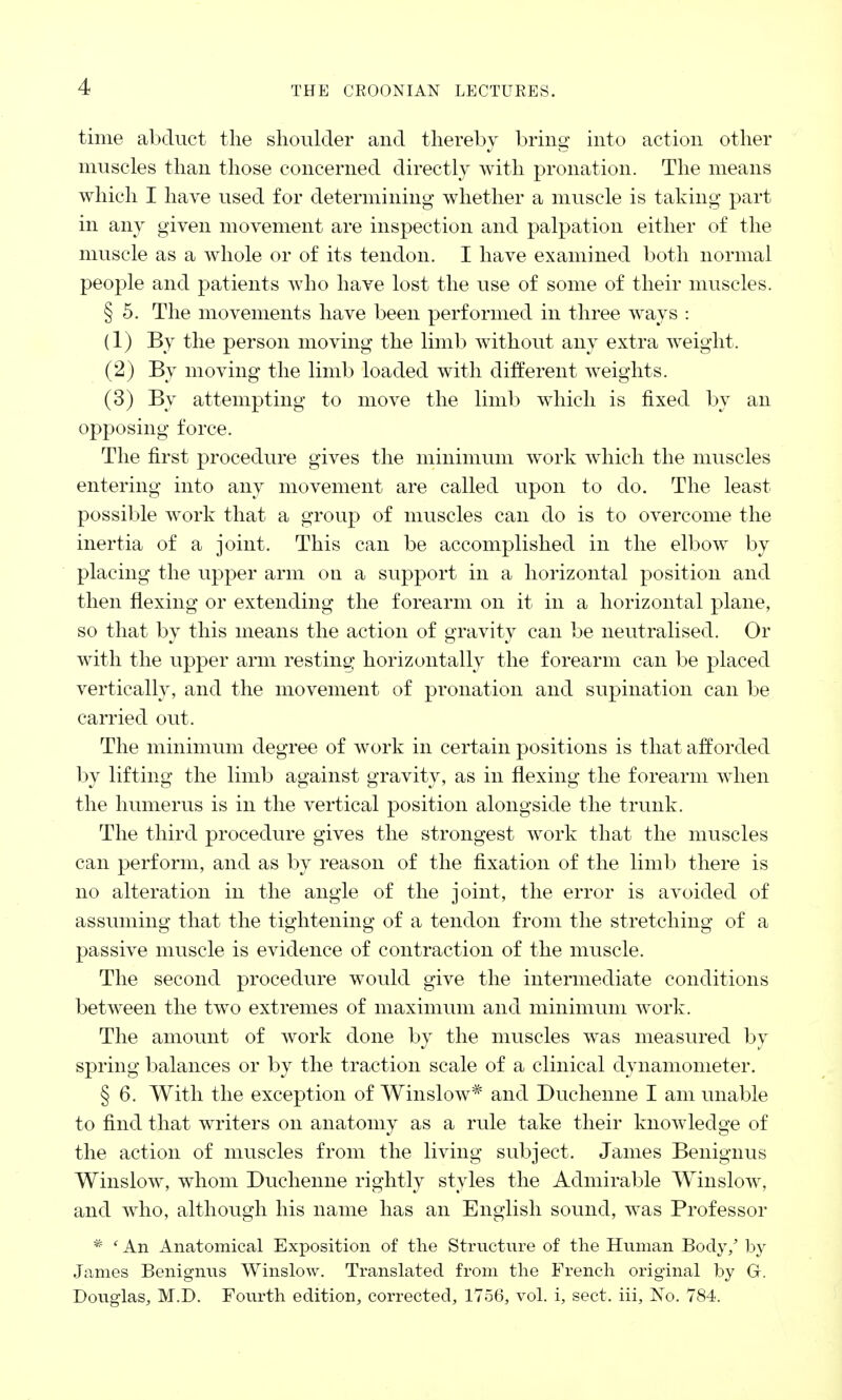 time abduct the shoulder and thereby bring into action other muscles than those concerned directly with pronation. The means which I have used for determining whether a muscle is taking part in any given movement are inspection and palpation either of the muscle as a whole or of its tendon. I have examined both normal people and patients who have lost the use of some of their muscles. § 5. The movements have been performed in three ways : (1) By the person moving the limb without any extra weight. (2) By moving the limb loaded with different Aveights. (3) By attempting to move the limb which is fixed by an opposing force. The first procedure gives the minimum work which the muscles entering into any movement are called upon to do. The least possible work that a group of muscles can do is to overcome the inertia of a joint. This can be accomplished in the elbow by placing the upper arm on a support in a horizontal position and then flexing or extending the forearm on it in a horizontal plane, so that by this means the action of gravity can be neutralised. Or with the upper arm resting horizontally the forearm can be placed vertically, and the movement of pronation and supination can be carried out. The minimum degree of work in certain positions is that afforded by lifting the limb against gravity, as in flexing the forearm when the humerus is in the vertical position alongside the trunk. The third procedure gives the strongest work that the muscles can perform, and as by reason of the fixation of the limb there is no alteration in the angle of the joint, the error is avoided of assuming that the tightening of a tendon from the stretching of a passive muscle is evidence of contraction of the muscle. The second procedure would give the intermediate conditions between the two extremes of maximum and minimum work. The amount of work done by the muscles was measured by spring balances or by the traction scale of a clinical dynamometer. § 6. With the exception of Winslow* and Duchenne I am unable to find that writers on anatomy as a rule take their knowledge of the action of muscles from the living subject. James Benignus Winslow, whom Duchenne rightly styles the Admirable Winslow, and who, although his name has an English sound, was Professor * ' An Anatomical Exposition of the Structure of the Human Body/ by James Benignus Winslow. Translated from the French original by G. Douglas, M.D. Fourth edition, corrected, 1756, vol. i, sect, iii, No. 784.