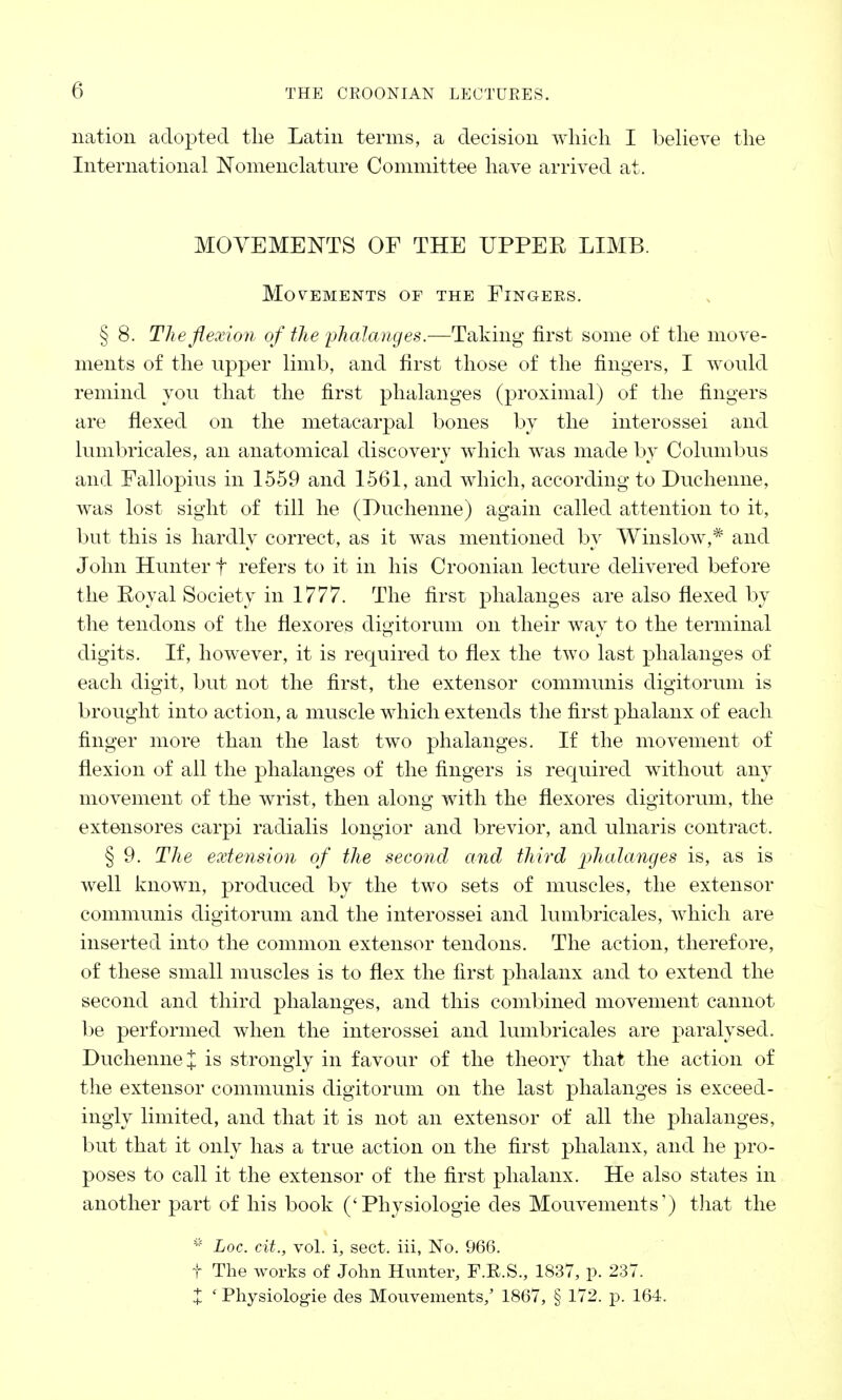 nation adopted the Latin terms, a decision which I believe the International Nomenclature Committee have arrived at. MOVEMENTS OF THE UPPER LIMB. Movements of the Fingers. § 8. The flexion of the 'phalanges.-—Taking first some of the move- ments of the upper limb, and first those of the fingers, I would remind you that the first phalanges (proximal) of the fingers are flexed on the metacarpal bones by the interossei and lumbricales, an anatomical discovery which was made by Columbus and Fallopius in 1559 and 1561, and which, according to Ducheime, was lost sight of till he (Ducheime) again called attention to it, but this is hardly correct, as it was mentioned by Winslow,* and John Hunter f refers to it in his Croonian lecture delivered before the Royal Society in 1777. The first phalanges are also flexed by the tendons of the flexores digitorum on their way to the terminal digits. If, however, it is required to flex the two last phalanges of each digit, but not the first, the extensor communis digitorum is brought into action, a muscle which extends the first phalanx of each finger more than the last two phalanges. If the movement of flexion of all the phalanges of the fingers is required without any movement of the wrist, then along with the flexores digitorum, the extensores carpi radialis longior and brevior, and ulnaris contract. § 9. The extension of the second anal third 'phalanges is, as is well known, produced by the two sets of muscles, the extensor communis digitorum and the interossei and lumbricales, which are inserted into the common extensor tendons. The action, therefore, of these small muscles is to flex the first phalanx and to extend the second and third phalanges, and this combined movement cannot be performed when the interossei and lumbricales are paralysed. Duchenne £ is strongly in favour of the theory that the action of the extensor communis digitorum on the last phalanges is exceed- ingly limited, and that it is not an extensor of all the phalanges, but that it only has a true action on the first phalanx, and he pro- poses to call it the extensor of the first phalanx. He also states in another part of his book ('Physiologie des Mouvements,) that the i/? Loc. cit., vol. i, sect, iii, No. 966. t The Avorks of John Hunter, F.R.S., 1837, p. 237. X 'Physiologie des Mouvements/ 1867, § 172. p. 164.