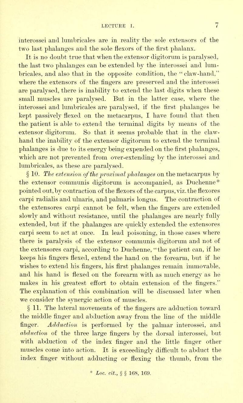 interossei and lumbricales are in reality the sole extensors of the two last phalanges and the sole flexors of the first phalanx. It is no doubt true that when the extensor digitorum is paralysed, the last two phalanges can be extended by the interossei and lum- bricales, and also that in the opposite condition, the  claw-hand, where the extensors of the fingers are preserved and the interossei are paralysed, there is inability to extend the last digits when these small muscles are paralysed. But in the latter case, where the interossei and lumbricales are paralysed, if the first phalanges be kept passively flexed on the metacarpus, I have found that then the patient is able to extend the terminal digits by means of the extensor digitorum. So that it seems probable that in the claw- hand the inability of the extensor digitorum to extend the terminal phalanges is due to its energy being expended on the first phalanges, which are not prevented from over-extending by the interossei and lumbricales, as these are paralysed. § 10. The extension of the 'proximal pha la7iges on the metacarpus by the extensor communis digitorum is accompanied, as Duchenne* pointed out,by contraction of the flexors of the carpus, viz. the flexores carpi radialis and umaris, and palmaris longus. The contraction of the extensores carpi cannot be felt, when the fingers are extended slowly and without resistance, until the phalanges are nearly fully extended, but if the phalanges are quickly extended the extensores carpi seem to act at once. In lead poisoning, in those cases where there is paralysis of the extensor communis digitorum and not of the extensores carpi, according to Duchenne, ''the patient can, if he keeps his fingers flexed, extend the hand on the forearm, but if he wishes to extend his fingers, his first phalanges remain immovable, and his hand is flexed on the forearm with as much energy as he makes in his greatest effort to obtain extension of the fingers. The explanation of this combination will be discussed later when we consider the synergic action of muscles. § 11. The lateral movements of the fingers are adduction toward the middle finger and abduction away from the line of the middle finger. Adduction is performed by the palmar interossei, and abduction of the three large fingers by the dorsal interossei, but with abduction of the index finger and the little finger other muscles come into action. It is exceedingly difficult to abduct the index finger without adducting or flexing the thumb, from the * Loc. cit., § § 168, 169.