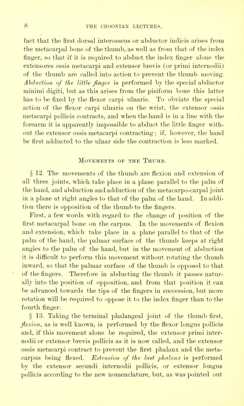 fact that the first dorsal interosseus or abductor indicis arises from the metacarpal bone of the thumb, as well as from that of the index finger, so that if it is required to abduct the index finger alone the extensores ossis metacarpi and extensor brevis (or primi internodii) of the thumb are called into action to prevent the thumb moving. Abduction of the little finger is performed by the special abductor minimi digiti, but as this arises from the pisiform bone this latter has to be fixed by the flexor carpi ulnaris. To obviate the special action of the flexor carpi ulnaris on the wrist, the extensor ossis metacarpi pollicis contracts, and when the hand is in a line with the forearm it is apparently impossible to abduct the little finger with- out the extensor ossis metacarpi contracting ; if, however, the hand be first adducted to the ulnar side the contraction is less marked. Movements of the Thumb. § 12. The movements of the thumb are flexion and extension of all three joints, which take place in a plane parallel to the palm of the hand, and abduction and adduction of the metacarpo-carpal joint in a plane at right angles to that of the palm of the hand. In addi- tion there is opposition of the thumb to the fingers. First, a few words with regard to the change of position of the first metacarpal bone on the carpus. In the movements of flexion and extension, which take place in a plane parallel to that of the palm of the hand, the palmar surface of the thumb keeps at right angles to the palm of the hand, but in the movement of abduction it is difficult to perform this movement without rotating the thumb inward, so that the palmar surface of the thumb is opposed to that of the fingers. Therefore in abducting the thumb it passes natur- ally into the position of opposition, and from that position it can be advanced towards the tips of the fingers in succession, but more rotation will be required to oppose it to the index finger than to the fourth finger. § 13. Taking the terminal phalangeal joint of the thumb first, flexion, as is well known, is performed by the flexor longus pollicis and, if this movement alone be required, the extensor primi inter- nodii or extensor brevis pollicis as it is now called, and the extensor ossis metacarpi contract to prevent the first phalanx and the meta- carpus being flexed. Extension of the last phalanx is performed by the extensor secundi internodii pollicis, or extensor longus pollicis according to the new nomenclature, but, as was pointed out
