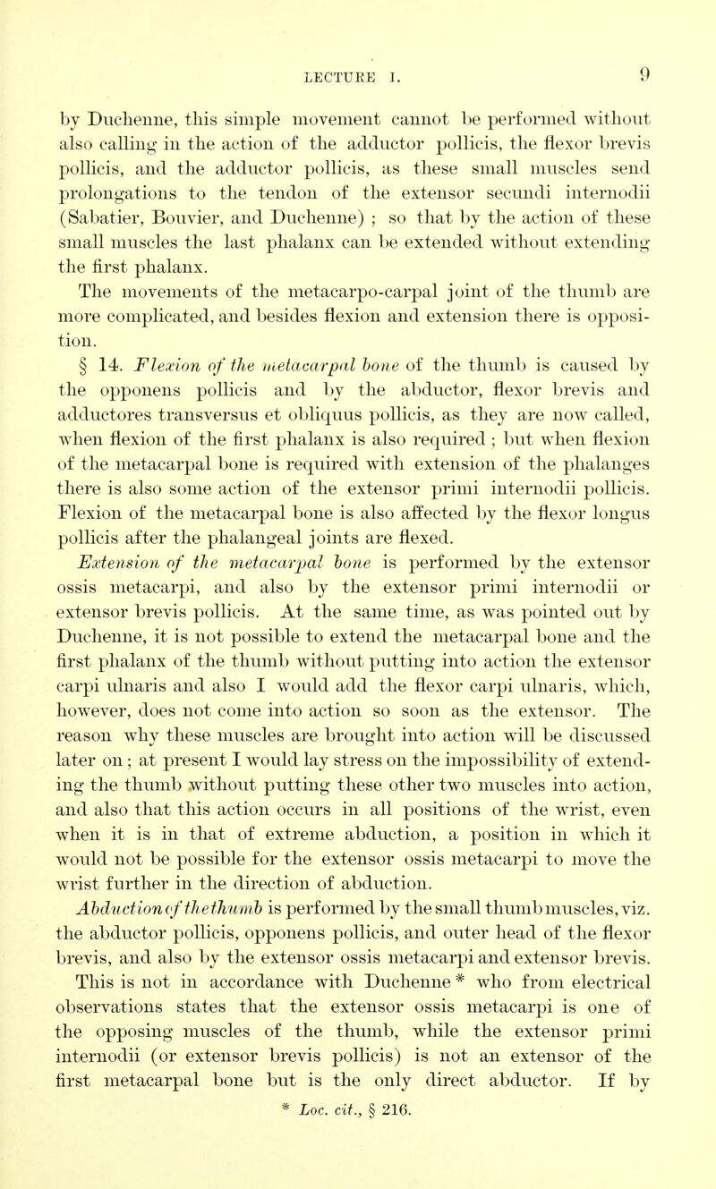 by Duchenne, this simple movement cannot be performed without also calling in the action of the adductor pollicis, the flexor brevis pollicis, and the adductor pollicis, as these small muscles send prolongations to the tendon of the extensor secundi internodii (Sabatier, Bouvier, and Duchenne) ; so that by the action of these small muscles the last phalanx can be extended without extending the first phalanx. The movements of the metacarpo-carpal joint of the thumb are more complicated, and besides flexion and extension there is opposi- tion. § 14. Flexion of the metacarpal bone of the thumb is caused by the opponens pollicis and by the abductor, flexor brevis and adductores transversus et obliquus pollicis, as they are now called, when flexion of the first phalanx is also required ; but when flexion of the metacarpal bone is required with extension of the phalanges there is also some action of the extensor primi internodii pollicis. Flexion of the metacarpal bone is also affected by the flexor longus pollicis after the phalangeal joints are flexed. Extension of the metacarpal bone is performed by the extensor ossis metacarpi, and also by the extensor primi internodii or extensor brevis pollicis. At the same time, as was pointed out by Duchenne, it is not possible to extend the metacarpal bone and the first phalanx of the thumb without putting into action the extensor carpi ulnaris and also I would add the flexor carpi ulnaris, which, however, does not come into action so soon as the extensor. The reason why these muscles are brought into action will be discussed later on ; at present I would lay stress on the impossibility of extend- ing the thumb without putting these other two muscles into action, and also that this action occurs in all positions of the wrist, even when it is in that of extreme abduction, a position in which it would not be possible for the extensor ossis metacarpi to move the wrist further in the direction of abduction. Abduction of thethumb is performed by the small thumb muscles, viz. the abductor pollicis, opponens pollicis, and outer head of the flexor brevis, and also by the extensor ossis metacarpi and extensor brevis. This is not in accordance with Duchenne * who from electrical observations states that the extensor ossis metacarpi is one of the opposing muscles of the thumb, while the extensor primi internodii (or extensor brevis pollicis) is not an extensor of the first metacarpal bone but is the only direct abductor. If by