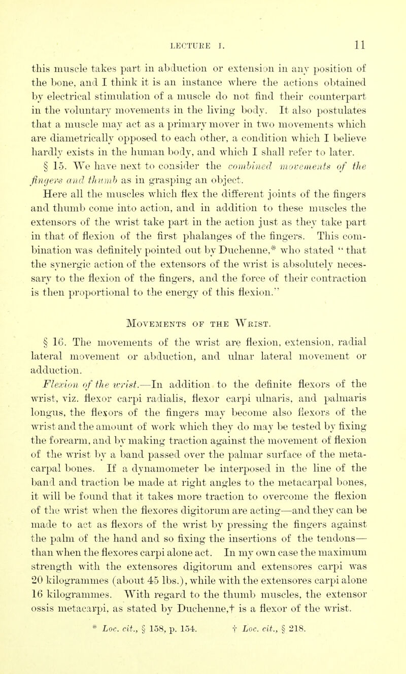 this muscle takes part in abduction or extension in any position of the bone, and I think it is an instance where the actions obtained by electrical stimulation of a muscle do not find their counterpart in the voluntary movements in the living body. It also postulates that a muscle may act as a primary mover in two movements which are diametrically opposed to each other, a condition which I believe hardly exists in the human body, and which I shall refer to later. § 15. We have next to consider the combined ■movements of the fingers and thumb as in grasping an object. Here all the muscles which flex the different joints of the fingers and thumb come into action, and in addition to these muscles the extensors of the wrist take part in the action just as they take part in that of flexion of the first phalanges of the fingers. This com- bination was definitely pointed out by Duchenne,* who stated that the synergic action of the extensors of the wrist is absolutely neces- sary to the flexion of the fingers, and the force of their contraction is then proportional to the energy of this flexion. Movements of the Wrist. § 16. The movements of the wrist are flexion, extension, radial lateral movement or abduction, and ulnar lateral movement or adduction. Flexion of the wrist.—In addition to the definite flexors of the wrist, viz. flexor carpi radialis, flexor carpi ulnaris, and palmaris longus, the flexors of the fingers may become also flexors of the wrist and the amount of work which they do may be tested by fixing the forearm, and by making traction against the movement of flexion of the wrist by a band passed over the palmar surface of the meta- carpal bones. If a dynamometer be interposed in the line of the band and traction be made at right angles to the metacarpal bones, it will be found that it takes more traction to overcome the flexion of the wrist when the flexores digitorum are acting—and they can be made to act as flexors of the wrist by pressing the fingers against the palm of the hand and so fixing the insertions of the tendons— than when the flexoi'es carpi alone act. In my own case the maximum strength with the extensores digitorum and extensores carpi was 20 kilogrammes (about 45 lbs.), while with the extensores carpi alone 16 kilogrammes. With regard to the thumb muscles, the extensor ossis metacarpi, as stated by Duchenne,f is a flexor of the wrist.