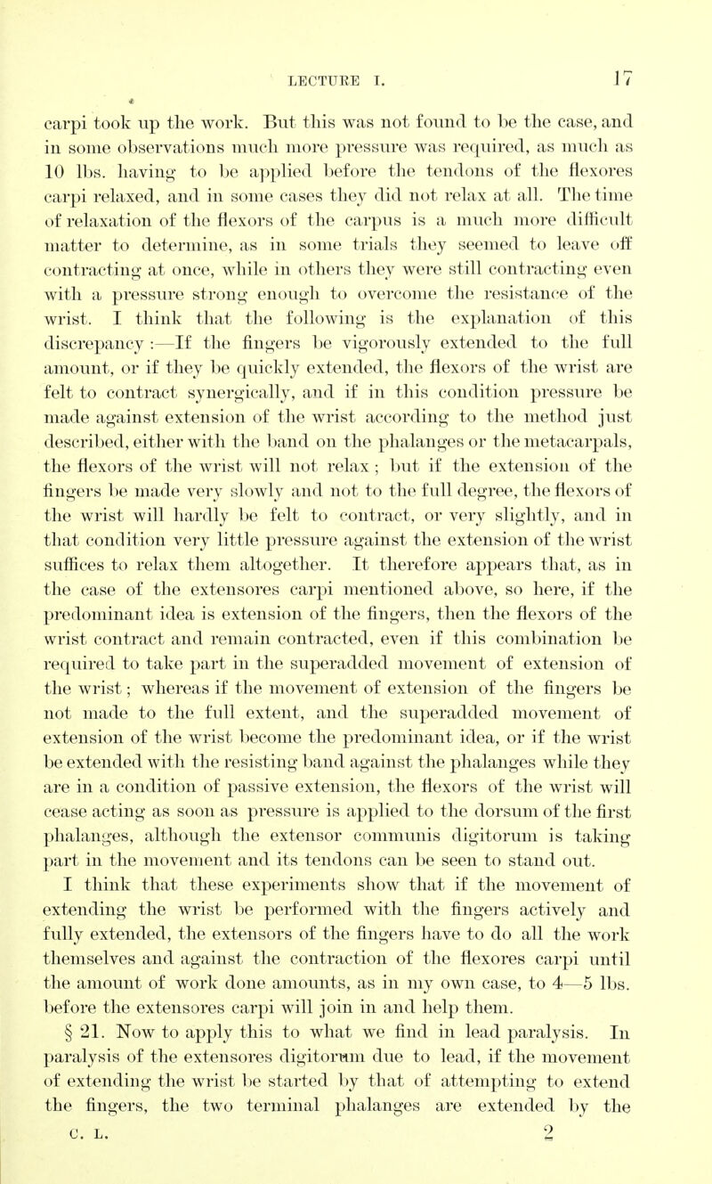 carpi took up the work. But this was not found to be the case, and in some observations much more pressure was required, as much as 10 lbs. having to be applied before the tendons of the flexores carpi relaxed, and in some cases they did not relax at all. The time of relaxation of the flexors of the carpus is a much more difficult matter to determine, as in some trials they seemed to leave off contracting at once, while in others they were still contracting even with a pressure strong enough to overcome the resistance of the wrist. I think that the following is the explanation of this discrepancy :—If the fingers be vigorously extended to the full amount, or if they be quickly extended, the flexors of the wrist are felt to contract synergically, and if in this condition pressure be made against extension of the wrist according to the method just described, either with the band on the phalanges or the metacarpals, the flexors of the wrist will not relax ; but if the extension of the fingers be made very slowly and not to the full degree, the flexors of the wrist will hardly be felt to contract, or very slightly, and in that condition very little pressure against the extension of the wrist suffices to relax them altogether. It therefore appears that, as in the case of the extensores carpi mentioned above, so here, if the predominant idea is extension of the fingers, then the flexors of the wrist contract and remain contracted, even if this combination be required to take part in the superadded movement of extension of the wrist; whereas if the movement of extension of the fingers be not made to the full extent, and the superadded movement of extension of the wrist become the predominant idea, or if the wrist be extended with the resisting band against the phalanges while they are in a condition of passive extension, the flexors of the wrist will cease acting as soon as pressure is applied to the dorsum of the first phalanges, although the extensor communis digitorum is taking part in the movement and its tendons can be seen to stand out. I think that these experiments show that if the movement of extending the wrist be performed with the fingers actively and fully extended, the extensors of the fingers have to do all the work themselves and against the contraction of the flexores carpi until the amount of work done amounts, as in my own case, to 4—5 lbs. before the extensores carpi will join in and help them. § 21. Now to apply this to what we find in lead paralysis. In paralysis of the extensores digitorum due to lead, if the movement of extending the wrist be started by that of attempting to extend the fingers, the two terminal phalanges are extended by the