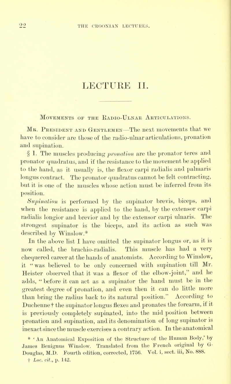 LECTURE II. Movements of the Badio-Ulnar Articulations. Mr. President and Gentlemen—The next movements that we have to consider are those of the radio-ulnar articulations, pronation and supination. § 1. The muscles producing pronation are the pronator teres and pronator quadratus, and if the resistance to the movement be applied to the hand, as it usually is, the flexor carpi radialis and palmaris longus contract. The pronator cjuadratus cannot be felt contracting, but it is one of the muscles whose action must be inferred from its position. Supination is performed by the supinator brevis, biceps, and when the resistance is applied to the hand, by the extensor carpi radialis longior and brevior and by the extensor carpi ulnaris. The strongest supinator is the biceps, and its action as such was described by Winslow.* In the above list I have omitted the supinator longus or, as it is now called, the brachio-radialis. This muscle has had a very chequered career at the hands of anatomists. According to Winslow, it was believed to be only concerned with supination till Mr. Heister observed that it was a flexor of the elbow-joint, and he adds,  before it can act as a supinator the hand must be in the greatest degree of pronation, and even then it can do little more than bring the radius back to its natural position. According to Duchennef the supinator longus flexes and pronates the forearm, if it is previously completely supinated, into the mid position between pronation and supination, and its denomination of long supinator is inexact since the muscle exercises a contrary action. In the anatomical * ' An Anatomical Exposition of the Structure of the Human Body/ by James Benignus Winslow. Translated from the French original by G- Douglas, M.D. Fourth edition, corrected, 1756. Vol. i, sect, iii, No. 888.