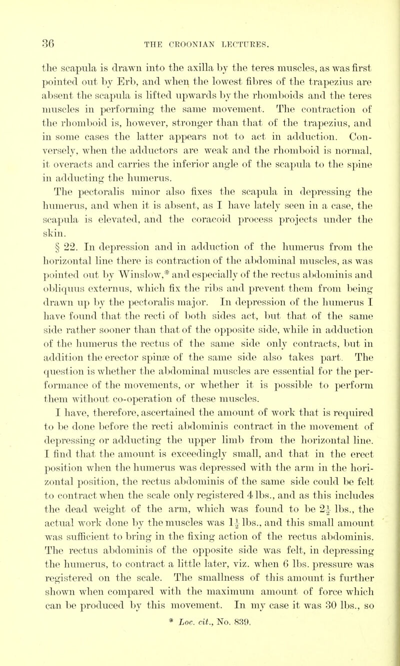 the scapula is drawn into the axilla by the teres muscles, as was first pointed out by Erb, and when the lowest fibres of the trapezius are absent the scapula is lifted upwards by the rhomboids and the teres muscles in performing the same movement. The contraction of the rhomboid is, however, stronger than that of the trapezius, and in some cases the latter appears not to act in adduction. Con- versely, when the adductors are weak and the rhomboid is normal, it overacts and carries the inferior angle of the scapula to the spine in adducting the humerus. The pectoralis minor also fixes the scapula in depressing the humerus, and when it is absent, as I have lately seen in a case, the scapula is elevated, and the coracoid process projects under the skin. § 22. In depression and in adduction of the humerus from the horizontal line there is contraction of the abdominal muscles, as was pointed out by Winslow,* and especially of the rectus abdominis and obliquus externus, which fix the ribs and prevent them from being drawn up by the pectoralis major. In depression of the humerus I have found that the recti of both sides act, but that of the same side rather sooner than that of the opposite side, while in adduction of the humerus the rectus of the same side only contracts, but in addition the erector spinae of the same side also takes part. The question is whether the abdominal muscles are essential for the per- formance of the movements, or whether it is possible to perforin them without co-operation of these muscles. I have, therefore, ascertained the amount of work that is required to be done before the recti abdominis contract in the movement of depressing or adducting the upper limb from the horizontal line. I find that the amount is exceedingly small, and that in the erect position when the humerus was depressed with the arm in the hori- zontal position, the rectus abdominis of the same side could be felt to contract when the scale only registered 4 lbs., and as this includes the dead weight of the arm, which was found to be 2^ lbs., the actual work done by the muscles was 1* lbs., and this small amount was sufficient to bring in the fixing action of the rectus abdominis. The rectus abdominis of the opposite side was felt, in depressing the humerus, to contract a little later, viz. when 6 lbs. pressure was registered on the scale. The smallness of this amount is further shown when compared with the maximum amount of force which can be produced by this movement. In my case it was 30 lbs., so