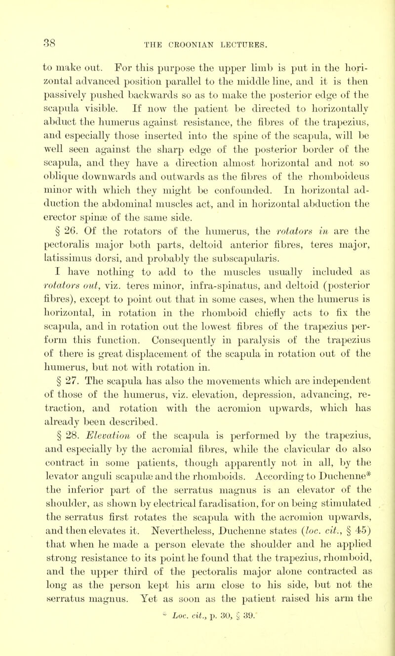 to make out. For this purpose the upper limb is put in the hori- zontal advanced position parallel to the middle line, and it is then passively pushed backwards so as to make the posterior edge of the scapula visible. If now the patient be directed to horizontally abduct the humerus against resistance, the fibres of the trapezius, and especially those inserted into the spine of the scapula, will be well seen against the sharp edge of the posterior border of the scapula, and they have a direction almost horizontal and not so oblique downwards and outwards as the fibres of the rhomboideus minor with which they might be confounded. In horizontal ad- duction the abdominal muscles act, and in horizontal abduction the erector spinse of the same side. § 26. Of the rotators of the humerus, the rotators in are the pectoralis major both parts, deltoid anterior fibres, teres major, latissimus dorsi, and probably the subscapularis. I have nothing to add to the muscles usually included as rotators out, viz. teres minor, infra-spinatus, and deltoid (posterior fibres), except to point out that in some cases, when the humerus is horizontal, in rotation in the rhomboid chiefly acts to fix the scapula, and in rotation out the lowest fibres of the trapezius per- form this function. Consequently in paralysis of the trapezius of there is great displacement of the scapula in rotation out of the humerus, but not with rotation in. § 27. The scapula has also the movements which are independent of those of the humerus, viz. elevation, depression, advancing, re- traction, and rotation with the acromion upwards, which has already been described. § 28. Elevation of the scapula is performed by the trapezius, and especially by the acromial fibres, while the clavicular do also contract in some patients, though apparently not in all, by the levator anguli scapulae and the rhomboids. According to Duchenne* the inferior part of the serratus magnus is an elevator of the shoulder, as shown by electrical faradisation, for on being stimulated the serratus first rotates the scapula with the acromion upwards, and then elevates it. Nevertheless, Duchenne states (loc. cit., § 45) that when he made a person elevate the shoulder and he applied strong resistance to its point he found that the trapezius, rhomboid, and the upper third of the pectoralis major alone contracted as long as the person kept his arm close to his side, but not the serratus magnus. Yet as soon as the patient raised his arm the * Loc. cit., p. 30, § 39.