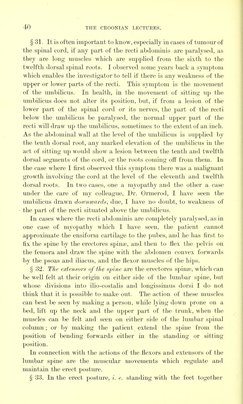 § 31. It is often important to know, especially in cases of tumour of the spinal cord, if any part of the recti abdominis are paralysed, as they are long muscles which are supplied from the sixth to the twelfth dorsal spinal roots. I observed some years back a symptom which enables the investigator to tell if there is any weakness of the upper or lower parts of the recti. This symptom is the movement of the umbilicus. In health, in the movement of sitting up the umbilicus does not alter its position, but, if from a lesion of the lower part of the spinal cord or its nerves, the part of the recti below the umbilicus be paralysed, the normal upper part of the recti will draw up the umbilicus, sometimes to the extent of an inch. As the abdominal wall at the level of the umbilicus is supplied by the tenth dorsal root, any marked elevation of the umbilicus in the act of sitting up would show a lesion between the tenth and twelfth dorsal segments of the cord, or the roots coining off from them. In the case where I first observed this symptom there was a malignant growth involving the cord at the level of the eleventh and twelfth dorsal roots. In two cases, one a myopathy and the other a case under the care of my colleague, Dr. Ormerod, I have seen the umbilicus drawn downwards, due, I have no doubt, to weakness of the part of the recti situated above the umbilicus. In cases where the recti abdominis are completely paralysed, as in one case of myopathy which I have seen, the patient cannot approximate the ensiform cartilage to the pubes, and he has first to fix the spine by the erectores spinse, and then to flex the pelvis on the femora and draw the spine with the abdomen convex forwards by the psoas and iliacus, and the flexor muscles of the hips. § 32. The extensors of the spine are the erectores spinse, which can be well felt at their origin on either side of the lumbar spine, but whose divisions into ilio-costalis and loiigissiinus dorsi I do not think that it is possible to make out. The action of these muscles can best be seen by making a person, while lying down prone on a bed, lift up the neck and the upper part of the trunk, when the muscles can be felt and seen on either side of the lumbar spinal column; or by making the patient extend the spine from the position of bending forwards either in the standing or sitting position. In connection with the actions of the flexors and extensors of the lumbar spine are the muscular movements which regulate and maintain the erect posture. § 33. In the erect posture, i. e. standing with the feet together