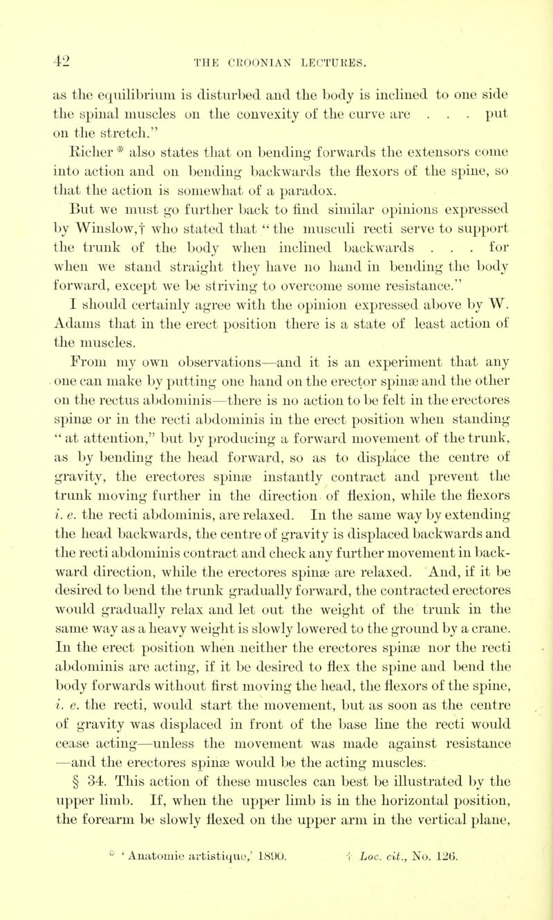 as the equilibrium is disturbed and the body is inclined to one side the spinal muscles on the convexity of the curve are . . . put on the stretch. Richer * also states that on bending forwards the extensors come into action and on bending backwards the flexors of the spine, so that the action is somewhat of a paradox. But we must go further back to find similar opinions expressed by Winslow,t who stated that ''the musculi recti serve to support the trunk of the body when inclined backwards . . . for when we stand straight they have no hand in bending the body forward, except we be striving to overcome some resistance. I should certainly agree with the opinion expressed above by W. Adams that in the erect position there is a state of least action of the muscles. From my own observations—and it is an experiment that any one can make by putting one hand on the erector spinse and the other on the rectus abdominis—there is no action to be felt in the erectores spinse or in the recti abdominis in the erect position when standing  at attention, but by producing a forward movement of the trunk, as by bending the head forward, so as to displace the centre of gravity, the erectores spinse instantly contract and prevent the trunk moving further in the direction of flexion, while the flexors i. e. the recti abdominis, are relaxed. In the same way by extending the head backwards, the centre of gravity is displaced backwards and the recti abdominis contract and check any further movement in back- ward direction, while the erectores spina? are relaxed. And, if it be desired to bend the trunk gradually forward, the contracted erectores would gradually relax and let out the weight of the trunk in the same way as a heavy weight is slowly lowered to the ground by a crane. In the erect position when neither the erectores spinse nor the recti abdominis are acting, if it be desired to flex the spine and bend the body forwards without first moving the head, the flexors of the spine, i. e. the recti, would start the movement, but as soon as the centre of gravity was displaced in front of the base line the recti would cease acting—unless the movement was made against resistance —and the erectores spinse would be the acting muscles. § 34. This action of these muscles can best be illustrated by the upper limb. If, when the upper limb is in the horizontal position, the forearm be slowly flexed on the upper arm in the vertical plane,