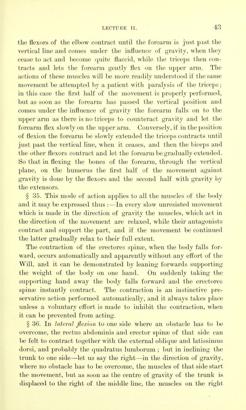 the flexors of the elbow contract until the forearm is just past the vertical line and comes under the influence of gravity, when they cease to act and become quite flaccid, while the triceps then con- tracts and lets the forearm gently flex on the upper arm. The actions of these muscles will be more readily understood if the same movement be attempted by a patient with paralysis of the triceps; in this case the first half of the movement is properly performed, but as soon as the forearm has passed the vertical position and comes under the influence of gravity the forearm falls on to the upper arm as there is no triceps to counteract gravity and let the forearm flex slowly on the upper arm. Conversely, if in the position of flexion the forearm be slowly extended the triceps contracts until just past the vertical line, when it ceases, and then the biceps and the other flexors contract and let the forearm be gradually extended. So that in flexing the bones of the forearm, through the vertical plane, on the humerus the first half of the movement against gravity is done by the flexors and the second half with gravity by the extensors. § 35. This mode of action applies to all the muscles of the body and it may be expressed thus :—In every slow unresisted movement which is made in the direction of gravity the muscles, which act in the direction of the movement are relaxed, while their antagonists contract and support the part, and if the movement be continued the latter gradually relax to their full extent. The contraction of the erectores spinse, when the body falls for- ward, occurs automatically and apparently without any effort of the Will, and it can be demonstrated by leaning forwards supporting the weight of the body on one hand. On suddenly taking the supporting hand away the body falls forward and the erectores spina) instantly contract. The contraction is an instinctive pre- servative action performed automatically, and it always takes place unless a voluntary effort is made to inhibit the contraction, when it can be prevented from acting. § 36. In lateral flexion to one side where an obstacle has to be overcome, the rectus abdominis and erector spinas of that side can be felt to contract together with the external oblique and latissimus dorsi, and probably the quadratus lumborum ; but in inclining the trunk to one side—let us say the right—in the direction of gravity, where no obstacle has to be overcome, the muscles of that side start the movement, but as soon as the centre of gravity of the trunk is displaced to the right of the middle line, the muscles on the right