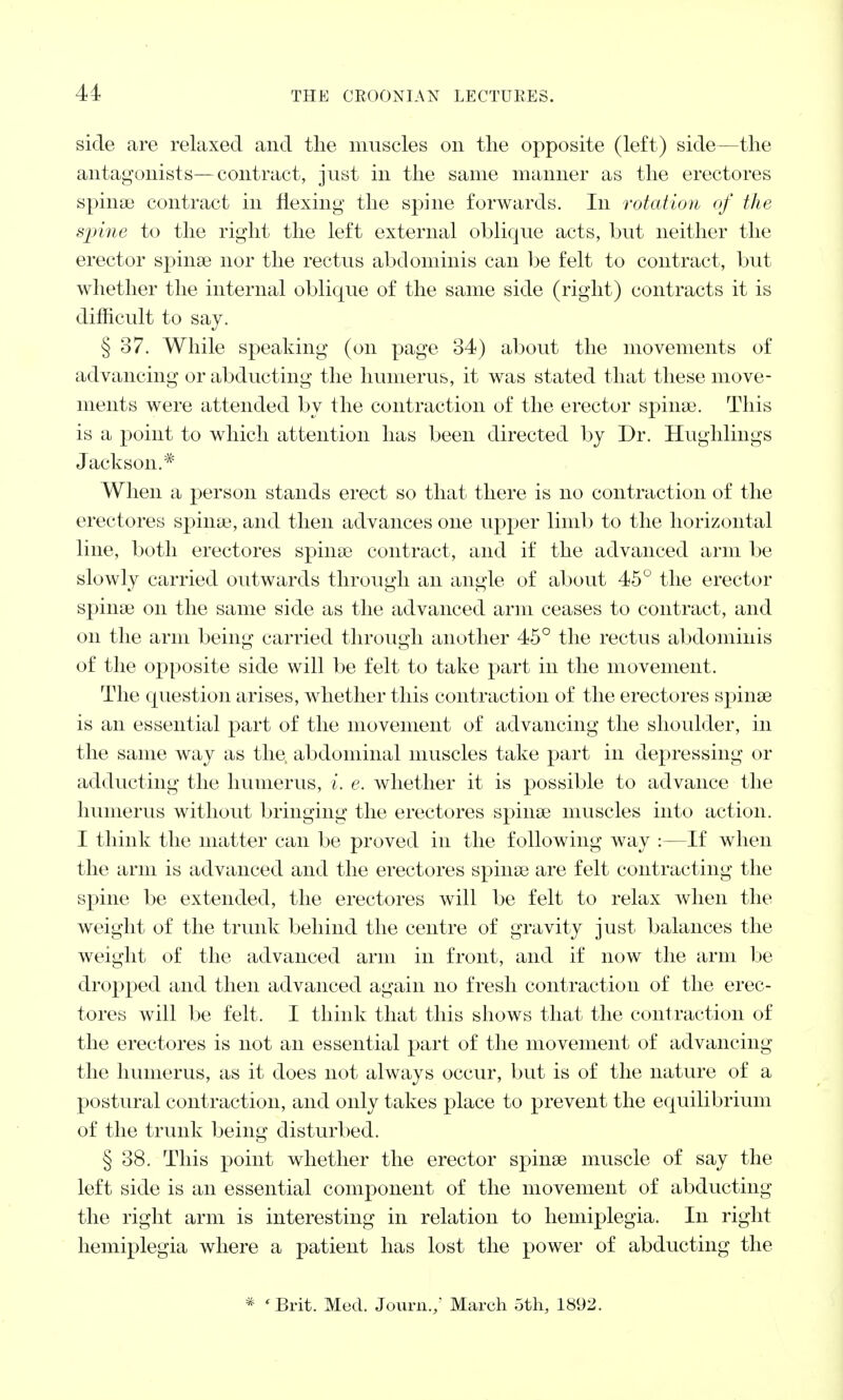 side are relaxed and the muscles on the opposite (left) side—the antagonists—contract, just in the same manner as the erectores spinse contract in flexing the spine forwards. In rotation of the spine to the right the left external oblique acts, but neither the erector spinse nor the rectus abdominis can be felt to contract, but whether the internal oblique of the same side (right) contracts it is difficult to say. § 37. While speaking (on page 34) about the movements of advancing or abducting the humerus, it was stated that these move- ments were attended by the contraction of the erector spina?. This is a point to which attention has been directed by Dr. Hughlings Jackson.* When a person stands erect so that there is no contraction of the erectores spinse, and then advances one upper limb to the horizontal line, both erectores spinse contract, and if the advanced arm be slowly carried outwards through an angle of about 45° the erector spinse on the same side as the advanced arm ceases to contract, and on the arm being carried through another 45° the rectus abdominis of the opposite side will be felt to take part in the movement. The question arises, whether this contraction of the erectores spinse is an essential part of the movement of advancing the shoulder, in the same way as the abdominal muscles take part in depressing or adducting the humerus, i. e. whether it is possible to advance the humerus without bringing the erectores spinas muscles into action. I think the matter can be proved in the following way :—If when the arm is advanced and the erectores spinse are felt contracting the spine be extended, the erectores will be felt to relax when the weight of the trunk behind the centre of gravity just balances the weight of the advanced arm in front, and if now the arm be dropped and then advanced again no fresh contraction of the erec- tores will be felt. I think that this shows that the contraction of the erectores is not an essential part of the movement of advancing the humerus, as it does not always occur, but is of the nature of a postural contraction, and only takes place to prevent the equilibrium of the trunk being disturbed. § 38. This point whether the erector spinse muscle of say the left side is an essential component of the movement of abducting the right arm is interesting in relation to hemiplegia. In right hemiplegia where a patient has lost the power of abducting the * 'Brit. Med. Journ./ March 5th, 1892.