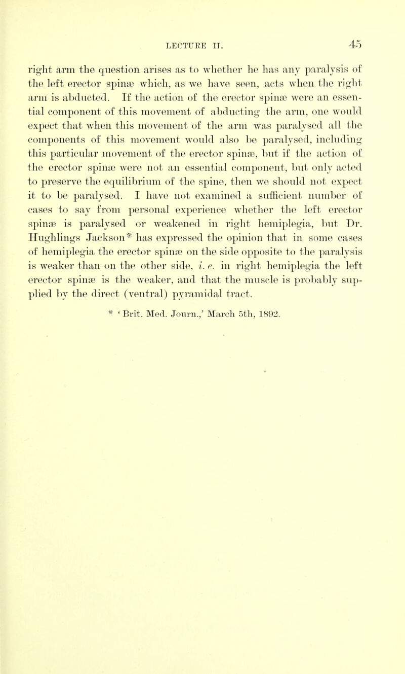 right arm the question arises as to whether he has any paralysis of the left erector spina? which, as we have seen, acts when the right arm is abducted. If the action of the erector spina? were an essen- tial component of this movement of abducting the arm, one would expect that when this movement of the arm was paralysed all the components of this movement would also be paralysed, including this particular movement of the erector spina?, but if the action of the erector spina? were not an essential component, but only acted to preserve the equilibrium of the spine, then we should not expect it to be paralysed. I have not examined a sufficient number of cases to say from personal experience whether the left erector spina? is paralysed or weakened in right hemiplegia, but Dr. Hughlings Jackson* has expressed the opinion that in some cases of hemiplegia the erector spina? on the side opposite to the paralysis is weaker than on the other side, i. e. in right hemiplegia the left erector spina? is the weaker, and that the muscle is probably sup- plied by the direct (ventral) pyramidal tract.