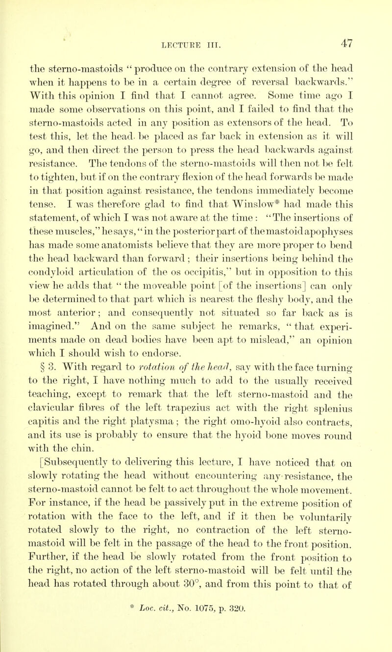 the sterno-mastoids  produce on the contrary extension of the head when it happens to be in a certain degree of reversal backwards. With this opinion I find that I cannot agree. Some time ago I made some observations on this point, and I failed to find that the sterno-mastoids acted in any position as extensors of the head. To test this, let the head, be placed as far back in extension as it will go, and then direct the person to press the head backwards against resistance. The tendons of the sterno-mastoids will then not be felt to tighten, but if on the contrary flexion of the head forwards be made in that position against resistance, the tendons immediately become tense. I was therefore glad to find that Winslow* had made this statement, of which I was not aware at the time :  The insertions of these muscles, he says, in the posterior part of the mastoid apophyses has made some anatomists believe that they are more proper to bend the head backward than forward; their insertions being behind the condyloid articulation of the os occipitis, but in opposition to this view he adds that  the moveable point [of the insertions] can only be determined to that part which is nearest the fleshy body, and the most anterior ; and consequently not situated so far back as is imagined. And on the same subject he remarks,  that experi- ments made on dead bodies have been apt to mislead, an opinion which I should wish to endorse. § 3. With regard to rotation of the head, say with the face turning to the right, I have nothing much to add to the usually received teaching, except to remark that the left sterno-mastoid and the clavicular fibres of the left trapezius act with the right splenius capitis and the right platysma ; the right omo-hyoid also contracts, and its use is probably to ensure that the hyoid bone moves round with the chin. [Subsequently to delivering this lecture, I have noticed that on slowly rotating the head without encountering any resistance, the sterno-mastoid cannot be felt to act throughout the whole movement. For instance, if the head be passively put in the extreme position of rotation with the face to the left, and if it then be voluntarilv rotated slowly to the right, no contraction of the left sterno- mastoid will be felt in the passage of the head to the front position. Further, if the head be slowly rotated from the front position to the right, no action of the left sterno-mastoid will be felt until the head has rotated through about 30°, and from this point to that of * Loc. cit., No. 1075, p. 320.