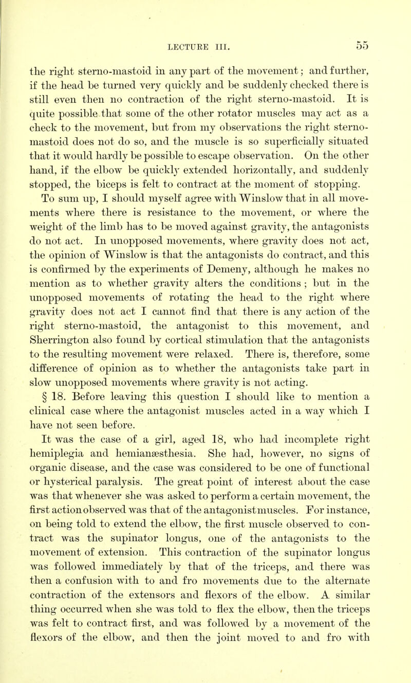 the right sterno-mastoid in any part of the movement; and further, if the head be turned very quickly and be suddenly checked there is still even then no contraction of the right sterno-mastoid. It is quite possible that some of the other rotator muscles may act as a check to the movement, but from my observations the right sterno- mastoid does not do so, and the muscle is so superficially situated that it would hardly be possible to escape observation. On the other hand, if the elbow be quickly extended horizontally, and suddenly stopped, the biceps is felt to contract at the moment of stopping. To sum up, I should myself agree with Winslow that in all move- ments where there is resistance to the movement, or where the weight of the limb has to be moved against gravity, the antagonists do not act. In unopposed movements, where gravity does not act, the opinion of Winslow is that the antagonists do contract, and this is confirmed by the experiments of Demeny, although he makes no mention as to whether gravity alters the conditions ; but in the unopposed movements of rotating the head to the right where gravity does not act I cannot find that there is any action of the right sterno-mastoid, the antagonist to this movement, and Sherrington also found by cortical stimulation that the antagonists to the resulting movement were relaxed. There is, therefore, some difference of opinion as to whether the antagonists take part in slow unopposed movements where gravity is not acting. § 18. Before leaving this question I should like to mention a clinical case where the antagonist muscles acted in a way which I have not seen before. It was the case of a girl, aged 18, who had incomplete right hemiplegia and hemianesthesia. She had, however, no signs of organic disease, and the case was considered to be one of functional or hysterical paralysis. The great point of interest about the case was that whenever she was asked to perform a certain movement, the first action observed was that of the antagonist muscles. For instance, on being told to extend the elbow, the first muscle observed to con- tract was the supinator longus, one of the antagonists to the movement of extension. This contraction of the supinator longus was followed immediately by that of the triceps, and there was then a confusion with to and fro movements due to the alternate contraction of the extensors and flexors of the elbow. A similar thing occurred when she was told to flex the elbow, then the triceps was felt to contract first, and was followed by a movement of the flexors of the elbow, and then the joint moved to and fro with