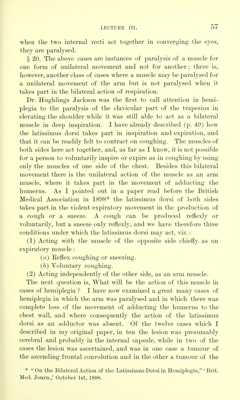 when the two internal recti act together in converging the eyes, they are paralysed. § 20. The above cases are instances of paralysis of a muscle for one form of unilateral movement and not for another ; there is, however, another class of cases where a muscle may be paralysed for a unilateral movement of the arm but is not paralysed when it takes part in the bilateral action of respiration. Dr. Hughlings Jackson was the first to call attention in hemi- plegia to the paralysis of the clavicular part of the trapezius in elevating the shoulder while it was still able to act as a bilateral muscle in deep inspiration. I have already described (p. 49) how the latissimus dorsi takes part in inspiration and expiration, and that it can be readily felt to contract on coughing. The muscles of both sides here act together, and, as far as I know, it is not possible for a person to voluntarily inspire or expire as in coughing by using only the muscles of one side of the chest. Besides this bilateral movement there is the unilateral action of the muscle as an arm muscle, where it takes part in the movement of adducting the humerus. As I pointed out in a paper read before the British Medical Association in 1898* the latissimus dorsi of both sides takes part in the violent expiratory movement in the production of a cough or a sneeze. A cough can be produced reflexly or voluntarily, but a sneeze only reflexly, and we have therefore three conditions under which the latissimus dorsi may act, viz.: (1) Acting with the muscle of the opposite side chiefly.as an expiratory muscle : (a) Reflex coughing or sneezing. (b) Voluntary coughing. (2) Acting independently of the other side, as an arm muscle. The next question is, What will be the action of this muscle in cases of hemiplegia ? I have now examined a great many cases of hemiplegia in which the arm was paralysed and in which there was complete loss of the movement of adducting the humerus to the chest wall, and where consequently the action of the latissimus dorsi as an adductor was absent. Of the twelve cases which I described in my original paper, in ten the lesion was presumably cerebral and probably in the internal capsule, while in two of the cases the lesion was ascertained, and was in one case a tumour of the ascending frontal convolution and in the other a tumour of the #  On the Bilateral Action of the Latissimus Dorsi in Hemiplegia/'' Brit. Med. Journ./ October 1st, 1898.