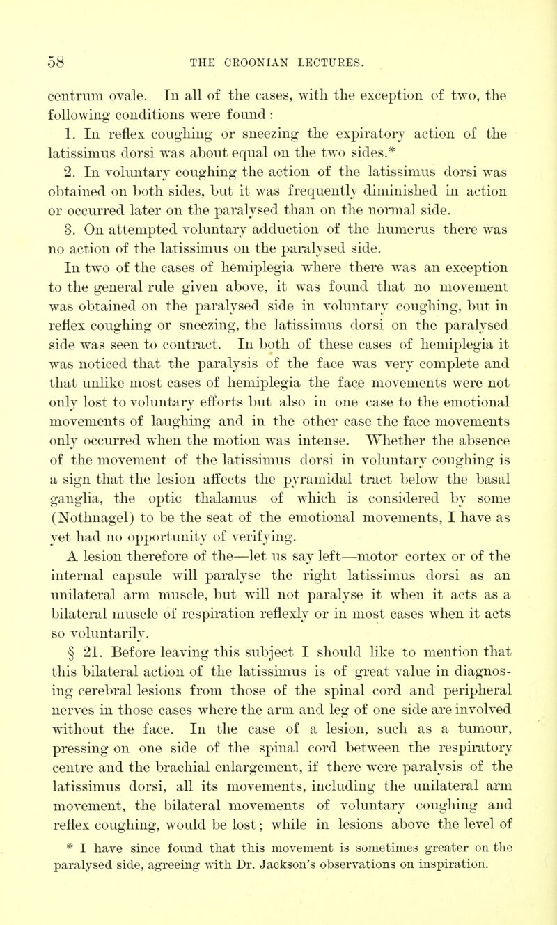 centrum ovale. In all of the cases, with the exception of two, the following conditions were found : 1. In reflex coughing or sneezing the expiratory action of the latissimus dorsi was about equal on the two sides.* 2. In voluntary coughing the action of the latissimus dorsi was obtained on both sides, but it was frequently diminished in action or occurred later on the paralysed than on the normal side. 3. On attempted voluntary adduction of the humerus there was no action of the latissimus on the paralysed side. In two of the cases of hemiplegia where there was an exception to the general rule given above, it was found that no movement was obtained on the paralysed side in voluntary coughing, but in reflex coughing or sneezing, the latissimus dorsi on the paralysed side was seen to contract. In both of these cases of hemiplegia it was noticed that the paralysis of the face was very complete and that unlike most cases of hemiplegia the face movements were not only lost to voluntary efforts but also in one case to the emotional movements of laughing and in the other case the face movements only occurred when the motion was intense. Whether the absence of the movement of the latissimus dorsi in voluntary coughing is a sign that the lesion affects the pyramidal tract below the basal ganglia, the optic thalamus of which is considered by some (Nothnagel) to be the seat of the emotional movements, I have as yet had no opportunity of verifying. A lesion therefore of the—let us say left—motor cortex or of the internal capsule will paralyse the right latissimus dorsi as an unilateral arm muscle, but will not paralyse it when it acts as a bilateral muscle of respiration reflexly or in most cases when it acts so voluntarily. § 21. Before leaving this subject I should like to mention that this bilateral action of the latissimus is of great value in diagnos- ing cerebral lesions from those of the spinal cord and peripheral nerves in those cases where the arm and leg of one side are involved without the face. In the case of a lesion, such as a tumour, pressing on one side of the spinal cord between the respiratory centre and the brachial enlargement, if there were paralysis of the latissimus dorsi, all its movements, including the unilateral arm movement, the bilateral movements of voluntary coughing and reflex coughing, would be lost; while in lesions above the level of * I have since found that this movement is sometimes greater on the paralysed side, agreeing with Dr. Jackson's observations on inspiration.