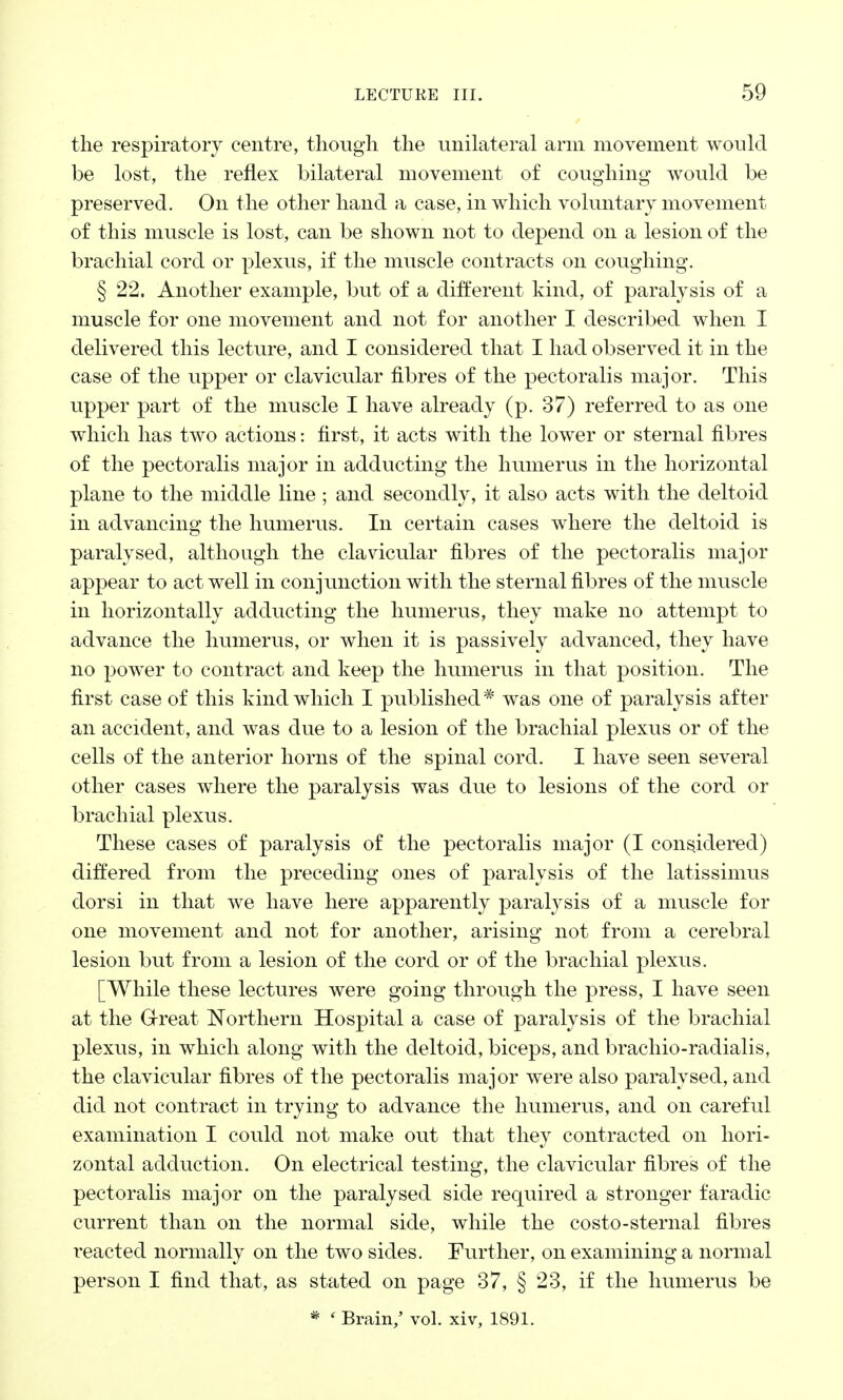 the respiratory centre, though the unilateral arm movement would be lost, the reflex bilateral movement of coughing' would be preserved. On the other hand a case, in which voluntary movement of this muscle is lost, can be shown not to depend on a lesion of the brachial cord or plexus, if the muscle contracts on coughing. § 22. Another example, but of a different kind, of paralysis of a muscle for one movement and not for another I described when I delivered this lecture, and I considered that I had observed it in the case of the upper or clavicular fibres of the pectoralis major. This upper part of the muscle I have already (p. 37) referred to as one which has two actions: first, it acts with the lower or sternal fibres of the pectoralis major in adducting the humerus in the horizontal plane to the middle line ; and secondly, it also acts with the deltoid in advancing the humerus. In certain cases where the deltoid is paralysed, although the clavicular fibres of the pectoralis major appear to act well in conjunction with the sternal fibres of the muscle in horizontally adducting the humerus, they make no attempt to advance the humerus, or when it is passively advanced, they have no power to contract and keep the humerus in that position. The first case of this kind which I published * was one of paralysis after an accident, and was due to a lesion of the brachial plexus or of the cells of the anterior horns of the spinal cord. I have seen several other cases where the paralysis was due to lesions of the cord or brachial plexus. These cases of paralysis of the pectoralis major (I considered) differed from the preceding ones of paralysis of the latissimus dorsi in that we have here apparently paralysis of a muscle for one movement and not for another, arising not from a cerebral lesion but from a lesion of the cord or of the brachial plexus. [While these lectures were going through the press, I have seen at the Great Northern Hospital a case of paralysis of the brachial plexus, in which along with the deltoid, biceps, and brachio-radialis, the clavicular fibres of the pectoralis major were also paralysed, and did not contract in trying to advance the humerus, and on careful examination I could not make out that they contracted on hori- zontal adduction. On electrical testing, the clavicular fibres of the pectoralis major on the paralysed side required a stronger faradic current than on the normal side, while the costo-sternal fibres i^eacted normally on the two sides. Further, on examining a normal person I find that, as stated on page 37, § 23, if the humerus be