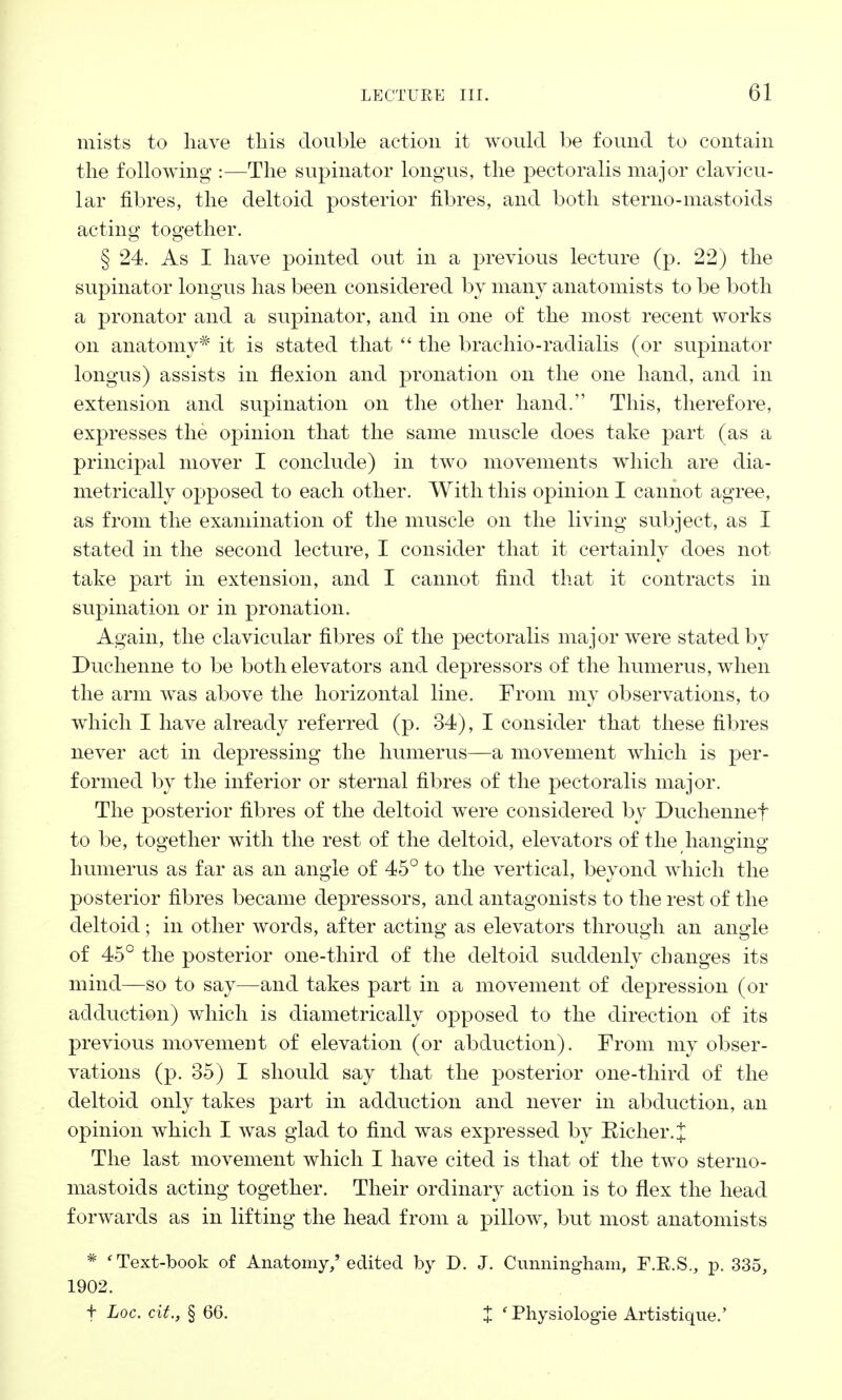 mists to have this double action it would be found to contain the following :—The supinator longus, the pectoralis major clavicu- lar fibres, the deltoid posterior fibres, and both sterno-mastoids acting together. § 24. As I have pointed out in a previous lecture (p. 22) the supinator longus has been considered by many anatomists to be both a pronator and a supinator, and in one of the most recent works on anatomy* it is stated that  the brachio-radialis (or supinator longus) assists in flexion and pronation on the one hand, and in extension and supination on the other hand. This, therefore, expresses the opinion that the same muscle does take part (as a principal mover I conclude) in two movements which are dia- metrically opposed to each other. With this opinion I cannot agree, as from the examination of the muscle on the living subject, as I stated in the second lecture, I consider that it certainly does not take part in extension, and I cannot find that it contracts in supination or in pronation. Again, the clavicular fibres of the pectoralis major were stated by Duchenne to be both elevators and depressors of the humerus, when the arm was above the horizontal line. From my observations, to which I have already referred (p. 34), I consider that these fibres never act in depressing the humerus—a movement which is per- formed by the inferior or sternal fibres of the pectoralis major. The posterior fibres of the deltoid were considered by Duchennef to be, together with the rest of the deltoid, elevators of the hanging humerus as far as an angle of 45° to the vertical, beyond which the posterior fibres became depressors, and antagonists to the rest of the deltoid; in other words, after acting as elevators through an angle of 45° the posterior one-third of the deltoid suddenly changes its mind—so to say—and takes part in a movement of depression (or adduction) which is diametrically opposed to the direction of its previous movement of elevation (or abduction). From my obser- vations (p. 35) I should say that the posterior one-third of the deltoid only takes part in adduction and never in abduction, an opinion which I was glad to find was expressed by Richer.{ The last movement which I have cited is that of the two sterno- mastoids acting together. Their ordinary action is to flex the head forwards as in lifting the head from a pillow, but most anatomists * 'Text-book of Anatomy/edited by D. J. Cunningham, F.R.S., p. 335, 1902. f hoc. ext., §66. % c Physiologie Artistique.'