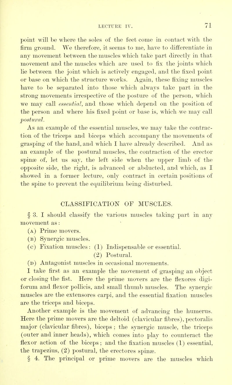 point will be where the soles of the feet come in contact with the firm ground. We therefore, it seems to me, have to differentiate in any movement between the muscles which take part directly in that movement and the muscles which are used to fix the joints which lie between the joint which is actively engaged, and the fixed point or base on which the structure works. Again, these fixing muscles have to be separated into those which always take part in the strong movements irrespective of the posture of the person, which we may call essential, and those which depend on the position of the person and where his fixed point or base is, which we may call postural. As an example of the essential muscles, we may take the contrac- tion of the triceps and biceps which accompany the movements of grasping of the hand, and which I have already described. And as an example of the postural muscles, the contraction of the erector spina? of, let us say, the left side when the upper limb of the opposite side, the right, is advanced or abducted, and which, as I showed in a former lecture, only contract in certain positions of the spine to prevent the equilibrium being disturbed. CLASSIFICATION OF MUSCLES. § 3. I should classify the various muscles taking part in any movement as: (a) Prime movers. (b) Synergic muscles. (c) Fixation muscles : (1) Indispensable or essential. (2) Postural. (d) Antagonist muscles in occasional movements. I take first as an example the movement of grasping an object or closing the fist. Here the prime movers are the flexores digi- forum and flexor pollicis, and small thumb muscles. The synergic muscles are the extensores carpi, and the essential fixation muscles are the triceps and biceps. Another example is the movement of advancing the humerus. Here the prime movers are the deltoid (clavicular fibres), pectoralis major (clavicular fibres), biceps ; the synergic muscle, the triceps (outer and inner heads), which comes into play to counteract the flexor action of the biceps; and the fixation muscles (1) essential, the trapezius, (2) postural, the erectores spinae. § 4. The principal or prime movers are the muscles which