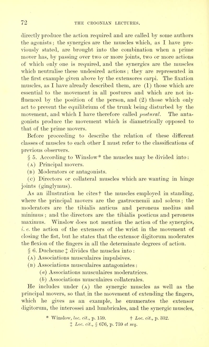 directly produce the action required and are called by some authors the agonists; the synergies are the muscles which, as I have pre- viously stated, are brought into the combination when a prime mover has, by passing over two or more joints, two or more actions of which only one is required, and the synergies are the muscles which neutralise these undesired actions ; they are represented in the first example given above by the extensores carpi. The fixation muscles, as I have already described them, are (1) those which are essential to the movement in all postures and which are not in- fluenced by the position of the person, and (2) those which only act to prevent the equilibrium of the trunk being disturbed by the movement, and which I have therefore called postural. The anta- gonists produce the movement which is diametrically opposed to that of the prime movers. Before proceeding to describe the relation of these different classes of muscles to each other I nrust refer to the classifications of previous observers. § 5. According to Winslow* the muscles may be divided into: (a) Principal movers. (b) Moderators or antagonists. (c) Directors or collateral muscles which are wanting in hinge j oints (ginglymus). As an illustration he cites f the muscles employed in standing, where the principal movers are the gastrocnemii and soleus; the moderators are the tibialis anticus and peroneus medius and minimus ; and the directors are the tibialis posticus and peroneus maximus. Winslow does not mention the action of the synergies, i. e. the action of the extensors of the wrist in the movement of closing the fist, but he states that the extensor digitorum moderates the flexion of the fingers in all the determinate degrees of action. § 6. Duchenne % divides the muscles into : (a) Associations musculaires impulsives. (b) Associations musculaires antagonistes: (a) Associations musculaires moderatrices. (b) Associations musculaires collaterals. He includes under (a) the synergic muscles as well as the principal movers, so that in the movement of extending the fingers, which he gives as an example, he enumerates the extensor digitorum, the interossei and lumbricales, and the synergic muscles, # Winslow, loc. cit., p. 159. f Loc. ext., p. 332. % Loc. cit., § 676, p. 759 et seq.