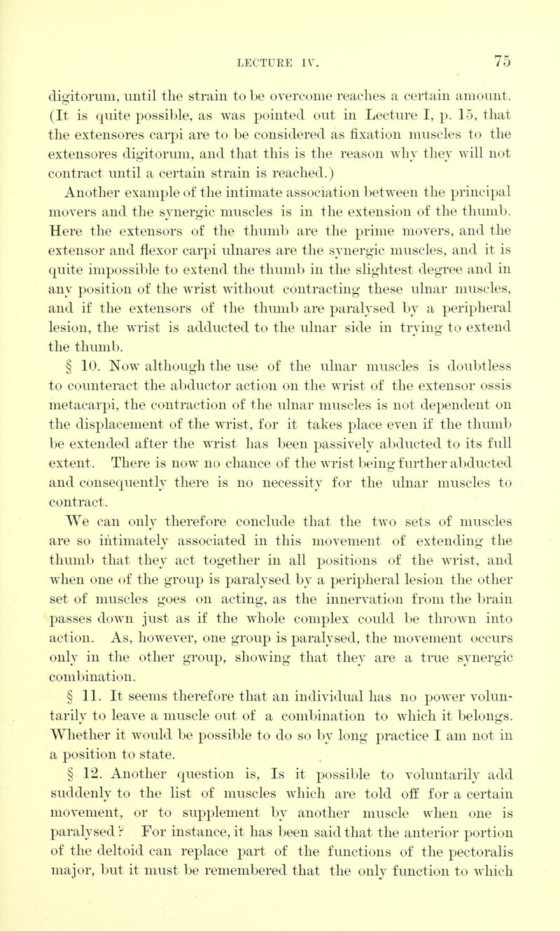 digitorum, until the strain to be overcome reaches a certain amount. (It is quite possible, as was pointed out in Lecture I, p. 15, that the extensores carpi are to be considered as fixation muscles to the extensores digitorum, and that this is the reason why they will not contract until a certain strain is reached.) Another example of the intimate association between the principal movers and the synergic muscles is in the extension of the thumb. Here the extensors of the thumb are the prime movers, and the extensor and flexor carpi ulnares are the synergic muscles, and it is quite impossible to extend the thumb in the slightest degree and in any position of the wrist without contracting these ulnar muscles, and if the extensors of the thumb are paralysed by a peripheral lesion, the wrist is adducted to the ulnar side in trying to extend the thumb. § 10. Now although the use of the ulnar muscles is doubtless to counteract the abductor action on the wrist of the extensor ossis metacarpi, the contraction of the ulnar muscles is not dependent on the displacement of the wrist, for it takes place even if the thumb be extended after the wrist has been passively abducted to its full extent. There is now no chance of the wrist being further abducted and consequently there is no necessity for the ulnar muscles to contract. We can only therefore conclude that the two sets of muscles are so intimately associated in this movement of extending the thumb that they act together in all positions of the wrist, and when one of the group is paralysed by a peripheral lesion the other set of muscles goes on acting, as the innervation from the brain passes down just as if the whole complex could be thrown into action. As, however, one group is paralysed, the movement occurs only in the other group, showing that they are a true synergic combination. § 11. It seems therefore that an individual has no power volun- tarily to leave a muscle out of a combination to which it belongs. Whether it would be possible to do so by long practice I am not in a position to state. § 12. Another question is, Is it possible to voluntarily add suddenly to the list of muscles which are told off for a certain movement, or to supplement by another muscle when one is paralysed ? For instance, it has been said that the anterior portion of the deltoid can replace part of the functions of the pectoralis major, but it must be remembered that the only function to which