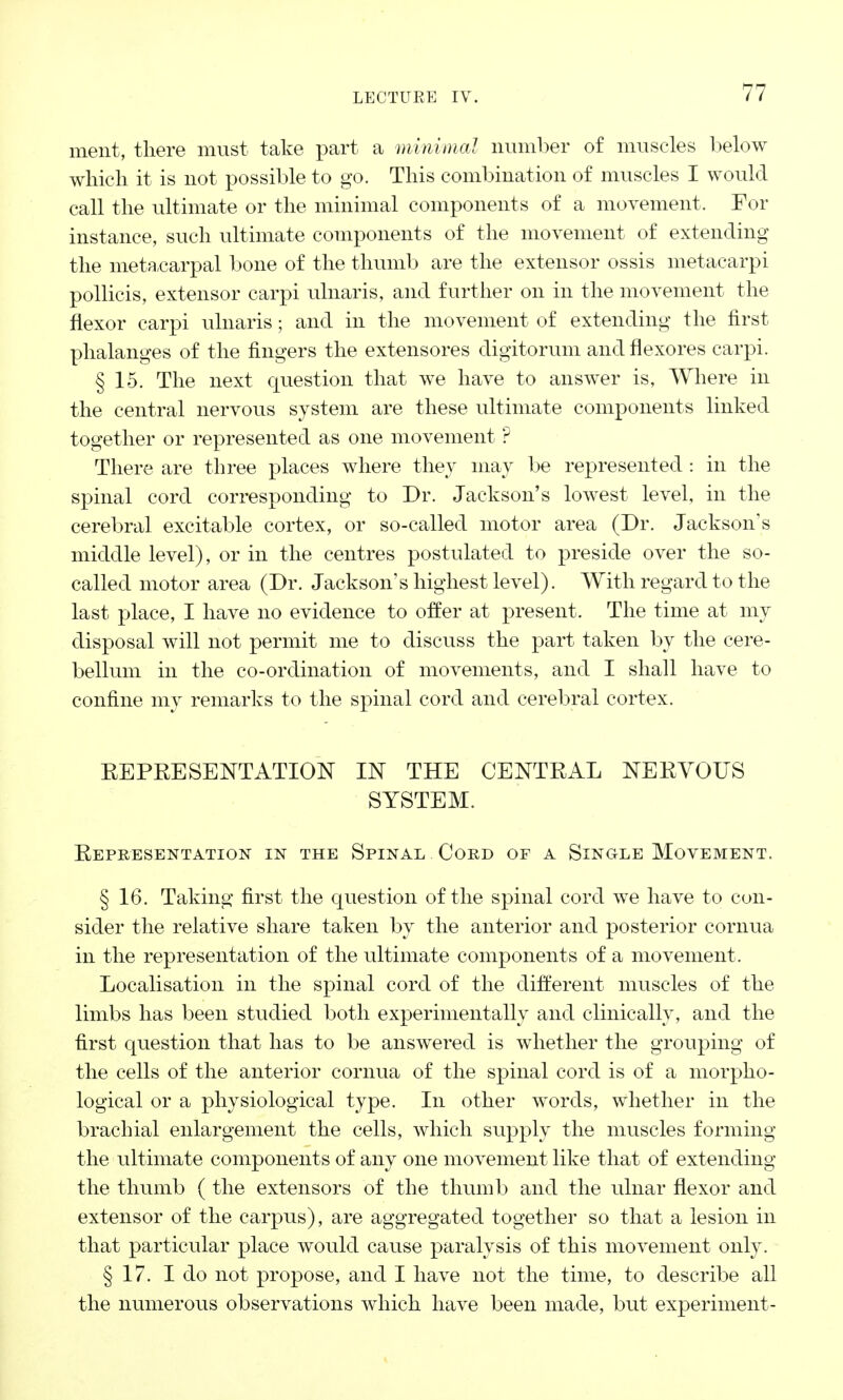 ment, there must take part a minimal number of muscles below which it is not possible to go. This combination of muscles I would call the ultimate or the minimal components of a movement. For instance, such ultimate components of the movement of extending the metacarpal bone of the thumb are the extensor ossis metacarpi pollicis, extensor carpi ulnaris, and further on in the movement the flexor carpi ulnaris; and in the movement of extending the first phalanges of the fingers the extensores digitorum and flexores carpi. § 15. The next question that we have to answer is, Where in the central nervous system are these ultimate components linked together or represented as one movement ? There are three places where they may be represented : in the spinal cord corresponding to Dr. Jackson's lowest level, in the cerebral excitable cortex, or so-called motor area (Dr. Jackson's middle level), or in the centres postulated to preside over the so- called motor area (Dr. Jackson's highest level). With regard to the last place, I have no evidence to offer at present. The time at my disposal will not permit me to discuss the part taken by the cere- bellum in the co-ordination of movements, and I shall have to confine my remarks to the spinal cord and cerebral cortex. REPRESENTATION IN THE CENTRAL NERVOUS SYSTEM. Representation in the Spinal Cord of a Single Movement. § 16. Taking first the question of the spinal cord we have to con- sider the relative share taken by the anterior and posterior cornua in the representation of the ultimate components of a movement. Localisation in the spinal cord of the different muscles of the limbs has been studied both experimentally and clinically, and the first question that has to be answered is whether the grouping of the cells of the anterior cornua of the spinal cord is of a morpho- logical or a physiological type. In other words, whether in the brachial enlargement the cells, which supply the muscles forming the ultimate components of any one movement like that of extending the thumb ( the extensors of the thumb and the ulnar flexor and extensor of the carpus), are aggregated together so that a lesion in that particular place would cause paralysis of this movement only. § 17. I do not propose, and I have not the time, to describe all the numerous observations which have been made, but experiment-
