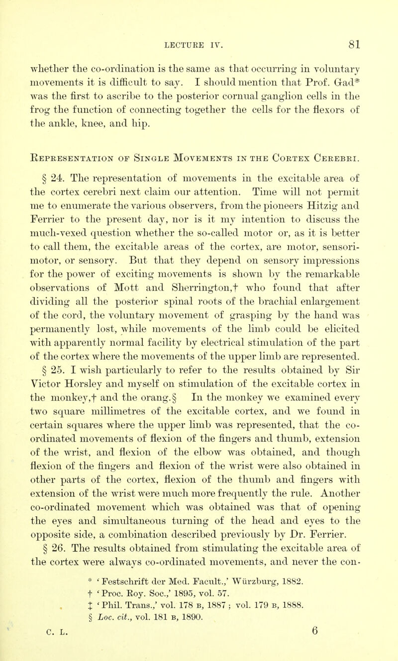 whether the co-ordination is the same as that occurring in voluntary movements it is difficult to say. I should mention that Prof. Gad* was the first to ascribe to the posterior cornual ganglion cells in the frog the function of connecting together the cells for the flexors of the ankle, knee, and hip. Kepresentation of Single Movements in the Cortex Cerebri. § 24. The representation of movements in the excitable area of the cortex cerebri next claim our attention. Time will not permit me to enumerate the various observers, from the pioneers Hitzig and Ferrier to the present day, nor is it my intention to discuss the much-vexed question whether the so-called motor or, as it is better to call them, the excitable areas of the cortex, are motor, sensori- motor, or sensory. But that they depend on sensory impressions for the power of exciting movements is shown by the remarkable observations of Mott and Sherrington,f who found that after dividing all the posterior spinal roots of the brachial enlargement of the cord, the voluntary movement of grasping by the hand was permanently lost, while movements of the limb could be elicited with apparently normal facility by electrical stimulation of the part of the cortex where the movements of the upper limb are represented. § 25. I wish particularly to refer to the results obtained by Sir Victor Horsley and myself on stimulation of the excitable cortex in the monkey,f and the orang.§ In the monkey we examined every two square millimetres of the excitable cortex, and we found in certain squares where the upper limb was represented, that the co- ordinated movements of flexion of the fingers and thumb, extension of the wrist, and flexion of the elbow was obtained, and though flexion of the fingers and flexion of the wrist were also obtained in other parts of the cortex, flexion of the thumb and fingers with extension of the wrist were much more frequently the rule. Another co-ordinated movement which was obtained was that of opening the eyes and simultaneous turning of the head and eyes to the opposite side, a combination described previously by Dr. Ferrier. § 26. The results obtained from stimulating the excitable area of the cortex were always co-ordinated movements, and never the con- * ' Festschrift der Med. Facult.,' Wiirzburg, 1882. f * Proc. Roy. Soc./ 1895, vol. 57. X ' Phil. Trans./ vol. 178 b, 1887 ; vol. 179 b, 1888. § Loc. ext., vol. 181 b, 1890.