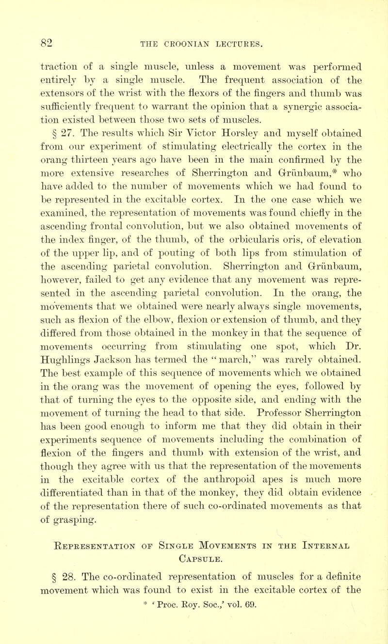 traction of a single muscle, unless a movement was performed entirely by a single muscle. The frequent association of the extensors of the wrist with the flexors of the fingers and thumb was sufficiently frequent to warrant the opinion that a synergic associa- tion existed between those two sets of muscles. § 27. The results which Sir Victor Horsley and myself obtained from our experiment of stimulating electrically the cortex in the orang thirteen years ago have been in the main confirmed by the more extensive researches of Sherrington and G-riiiibaum,* who have added to the number of movements which we had found to be represented in the excitable cortex. In the one case which we examined, the representation of movements was found chiefly in the ascending frontal convolution, but we also obtained movements of the index finger, of the thumb, of the orbicularis oris, of elevation of the upper lip, and of pouting of both lips from stimulation of the ascending parietal convolution. Sherrington and Grunbaum, however, failed to get any evidence that any movement was repre- sented in the ascending parietal convolution. In the orang, the movements that we obtained were nearly always single movements, such as flexion of the elbow, flexion or extension of thumb, and they differed from those obtained in the monkey in that the sequence of movements occurring from stimulating one spot, which Dr. Hughlings Jackson has termed the  march, was rarely obtained. The best example of this sequence of movements which we obtained in the orang was the movement of opening the eyes, followed by that of turning the eyes to the opposite side, and ending with the movement of turning the head to that side. Professor Sherrington has been good enough to inform me that they did obtain in their experiments sequence of movements including the combination of flexion of the fingers and thumb with extension of the wrist, and though they agree with us that the representation of the movements in the excitable cortex of the anthropoid apes is much more differentiated than in that of the monkey, they did obtain evidence of the representation there of such co-ordinated movements as that of grasping. Representation of Single Movements in the Internal Capsule. § 28. The co-ordinated representation of muscles for a definite movement which was found to exist in the excitable cortex of the