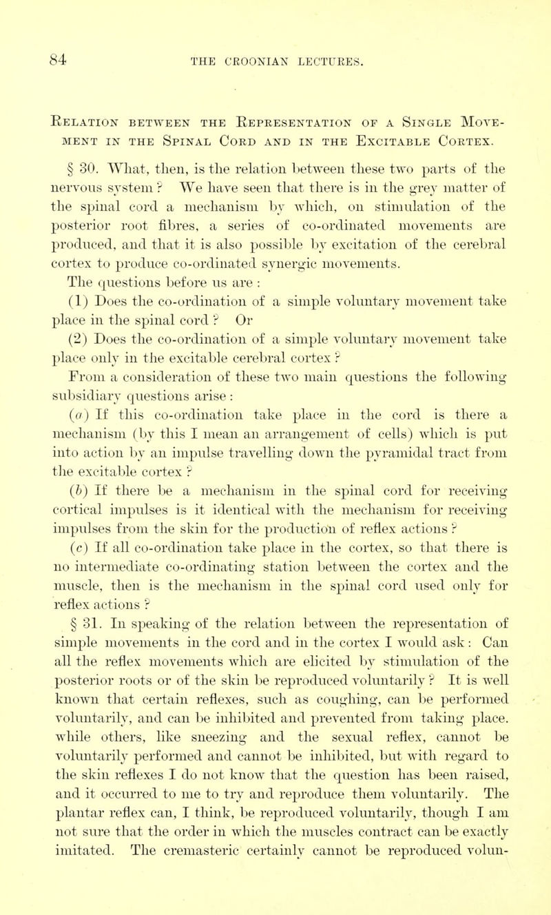 Relation between the Representation op a Single Move- ment in the Spinal Cord and in the Excitable Cortex. § 30. What, then, is the relation between these two parts of the nervous system ? We have seen that there is in the grey matter of the spinal cord a mechanism by which, on stimulation of the posterior root fibres, a series of co-ordinated movements are produced, and that it is also possible by excitation of the cerebral cortex to produce co-ordinated synergic movements. The questions before us are : (1) Does the co-ordination of a simple voluntary movement take place in the spinal cord ? Or (2) Does the co-ordination of a simple voluntary movement take place only in the excitable cerebral cortex ? From a consideration of these two main questions the following subsidiary questions arise : (a) If this co-ordination take place in the cord is there a mechanism (by this I mean an arrangement of cells) which is put into action by an impulse travelling down the pyramidal tract from the excitable cortex ? (b) If there be a mechanism in the spinal cord for receiving cortical impulses is it identical with the mechanism for receiving impulses from the skin for the production of reflex actions ? (c) If all co-ordination take place in the cortex, so that there is no intermediate co-ordinating station between the cortex and the muscle, then is the mechanism in the spinal cord used only for reflex actions ? § 31. In speaking of the relation between the representation of simple movements in the cord and in the cortex I would ask : Can all the reflex movements which are elicited by stimulation of the posterior roots or of the skin be reproduced voluntarily ? It is well known that certain reflexes, such as coughing, can be performed voluntarily, and can be inhibited and prevented from taking place, while others, like sneezing and the sexual reflex, cannot be voluntarily performed and cannot be inhibited, but with regard to the skin reflexes I do not know that the question has been raised, and it occurred to me to try and reproduce them voluntarily. The plantar reflex can, I think, be reproduced voluntarily, though I am not sure that the order in which the muscles contract can be exactly imitated. The cremasteric certainly cannot be reproduced volun-