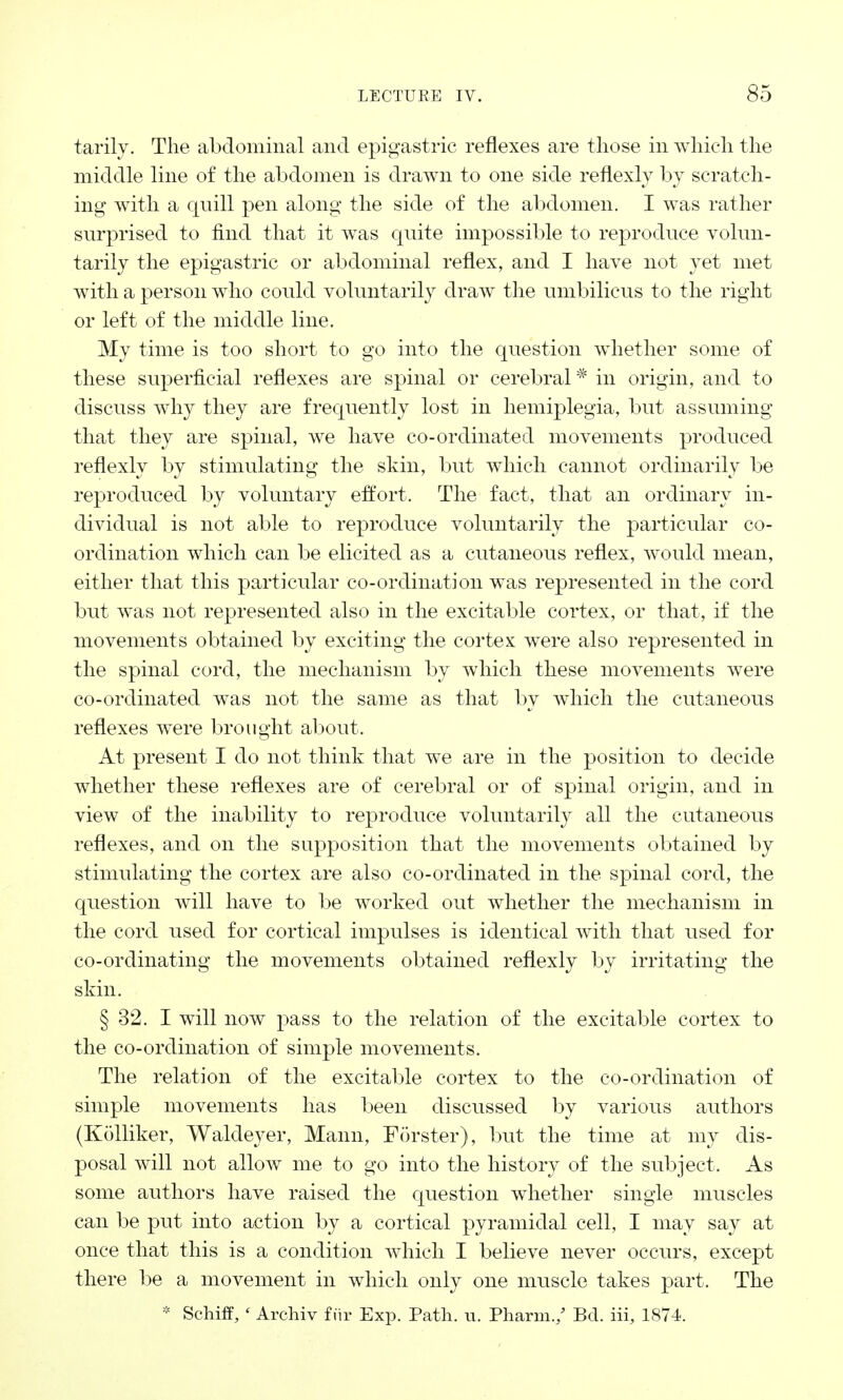 tarily. The abdominal and epigastric reflexes are those in which the middle line of the abdomen is drawn to one side reflexly by scratch- ing with a quill pen along the side of the abdomen. I was rather surprised to find that it was quite impossible to reproduce volun- tarily the epigastric or abdominal reflex, and I have not yet met with a person who could voluntarily draw the umbilicus to the right or left of the middle line. My time is too short to go into the question whether some of these superficial reflexes are spinal or cerebral * in origin, and to discuss why they are frequently lost in hemiplegia, but assuming that they are spinal, we have co-ordinated movements produced reflexly by stimulating the skin, but which cannot ordinarily be reproduced by voluntary effort. The fact, that an ordinary in- dividual is not able to reproduce voluntarily the particular co- ordination which can be elicited as a cutaneous reflex, would mean, either that this particular co-ordination was represented in the cord but was not represented also in the excitable cortex, or that, if the movements obtained by exciting the cortex were also represented in the spinal cord, the mechanism by which these movements were co-ordinated was not the same as that by which the cutaneous reflexes were brought about. At present I do not think that we are in the position to decide whether these reflexes are of cerebral or of spinal origin, and in view of the inability to reproduce voluntarily all the cutaneous reflexes, and on the supposition that the movements obtained by stimulating the cortex are also co-ordinated in the spinal cord, the question will have to be worked out whether the mechanism in the cord used for cortical impulses is identical with that used for co-ordinating the movements obtained reflexly by irritating the skin. § 32. I will now pass to the relation of the excitable cortex to the co-ordination of simple movements. The relation of the excitable cortex to the co-ordination of simple movements has been discussed by various authors (Kolliker, Waldeyer, Mann, Forster), but the time at my dis- posal will not allow me to go into the history of the subject. As some authors have raised the question whether single muscles can be put into action by a cortical pyramidal cell, I may say at once that this is a condition which I believe never occurs, except there be a movement in which only one muscle takes part. The * Schiff, ' Archiv fiir Exp. Path. u. Pharm./ Bd. iii, 1874.