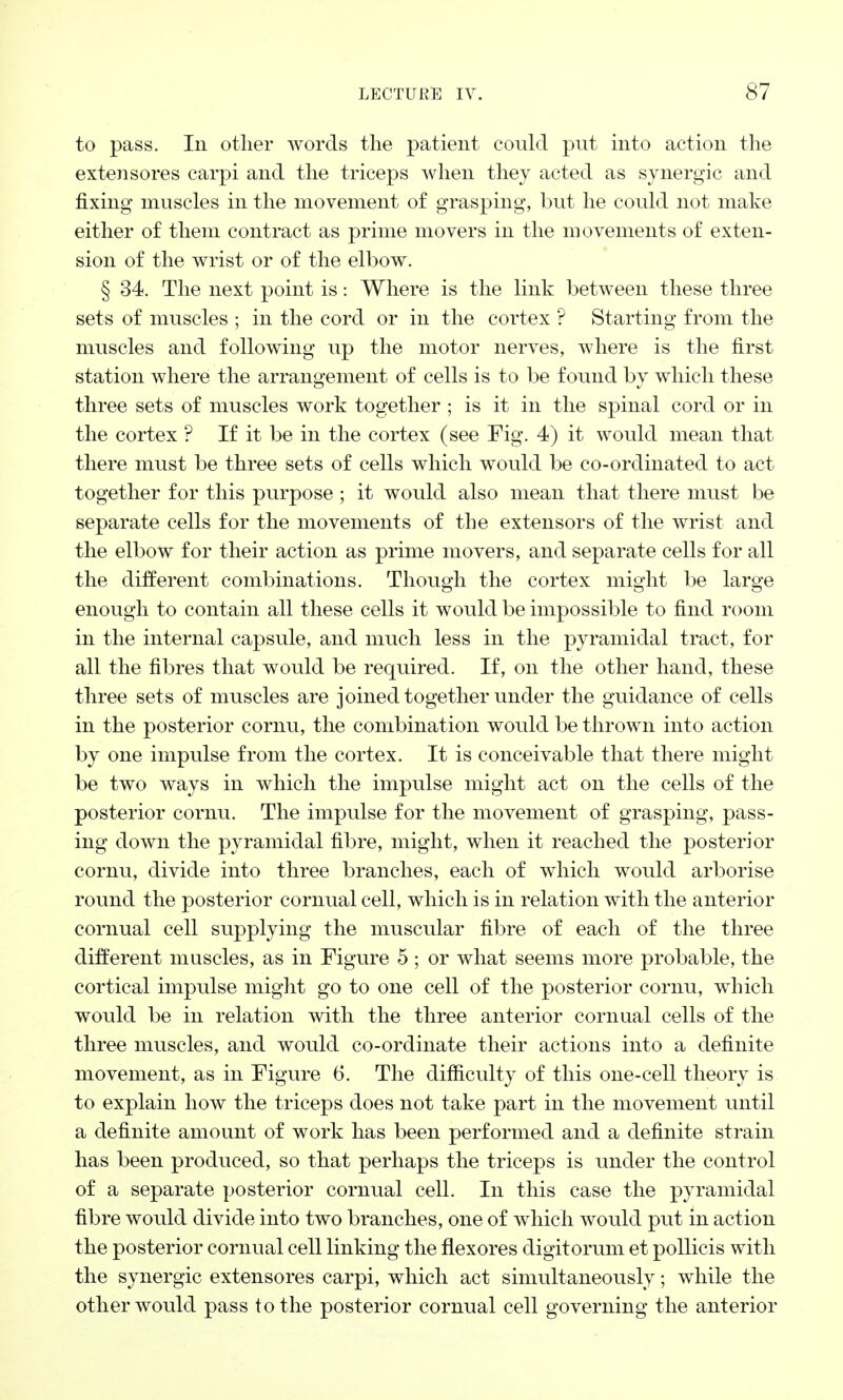 to pass. In other words the patient could put into action the extensores carpi and the triceps when they acted as synergic and fixing muscles in the movement of grasping, but he could not make either of them contract as prime movers in the movements of exten- sion of the wrist or of the elbow. § 34. The next point is: Where is the link between these three sets of muscles ; in the cord or in the cortex ? Starting from the muscles and following up the motor nerves, where is the first station where the arrangement of cells is to be found by which these three sets of muscles work together; is it in the spinal cord or in the cortex ? If it be in the cortex (see Fig. 4) it would mean that there must be three sets of cells which would be co-ordinated to act together for this purpose ; it would also mean that there must be separate cells for the movements of the extensors of the wrist and the elbow for their action as prime movers, and separate cells for all the different combinations. Though the cortex might be large enough to contain all these cells it would be impossible to find room in the internal capsule, and much less in the pyramidal tract, for all the fibres that would be required. If, on the other hand, these three sets of muscles are joined together under the guidance of cells in the posterior cornu, the combination would be thrown into action by one impulse from the cortex. It is conceivable that there might be two ways in which the impulse might act on the cells of the posterior cornu. The impulse for the movement of grasping, pass- ing down the pyramidal fibre, might, when it reached the posterior cornu, divide into three branches, each of which would arborise round the posterior cornual cell, which is in relation with the anterior cornual cell supplying the muscular fibre of each of the three different muscles, as in Figure 5 ; or what seems more probable, the cortical impulse might go to one cell of the posterior cornu, which would be in relation with the three anterior cornual cells of the three muscles, and would co-ordinate their actions into a definite movement, as in Figure 6. The difficulty of this one-cell theory is to explain how the triceps does not take part in the movement until a definite amount of work has been performed and a definite strain has been produced, so that perhaps the triceps is under the control of a separate posterior cornual cell. In this case the pyramidal fibre would divide into two branches, one of which would put in action the posterior cornual cell linking the flexores digitorum et pollicis with the synergic extensores carpi, which act simultaneously; while the other would pass to the posterior cornual cell governing the anterior