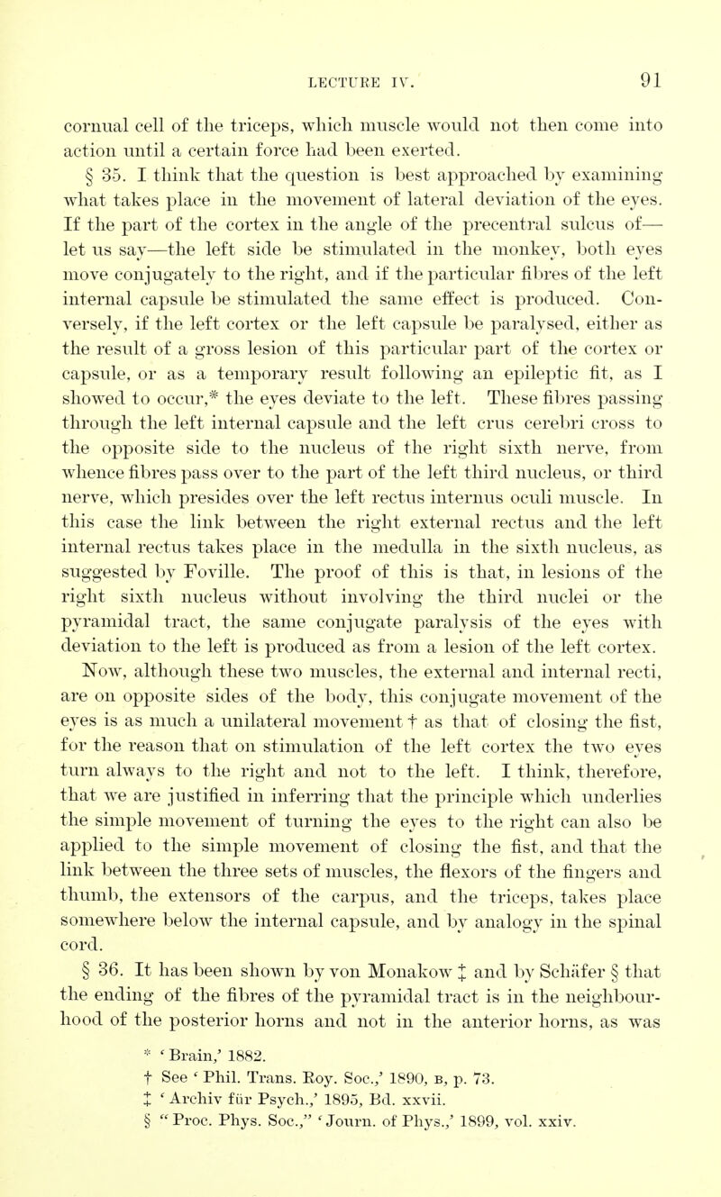 cornual cell of the triceps, which muscle would not then come into action until a certain force had been exerted. § 35. I think that the question is best approached by examining what takes place in the movement of lateral deviation of the eyes. If the part of the cortex in the angle of the precentral sulcus of—• let us say—the left side be stimulated in the monkey, both eyes move conjugately to the right, and if the particular fibres of the left internal capsule be stimulated the same effect is produced. Con- versely, if the left cortex or the left capsule be paralysed, either as the result of a gross lesion of this particular part of the cortex or capsule, or as a temporary result following an epileptic fit, as I showed to occur,* the eyes deviate to the left, These fibres passing through the left internal capsule and the left crus cerebri cross to the opposite side to the nucleus of the right sixth nerve, from whence fibres pass over to the part of the left third nucleus, or third nerve, which presides over the left rectus interims oculi muscle. In this case the link between the right external rectus and the left internal rectus takes place in the medulla in the sixth nucleus, as suggested by Foville. The proof of this is that, in lesions of the right sixth nucleus without involving the third nuclei or the pyramidal tract, the same conjugate paralysis of the eyes with deviation to the left is produced as from a lesion of the left cortex. Now, although these two muscles, the external and internal recti, are on opposite sides of the body, this conjugate movement of the eyes is as much a unilateral movement f as that of closing the fist, for the reason that on stimulation of the left cortex the two eyes turn always to the right and not to the left, I think, therefore, that we are justified in inferring that the principle which underlies the simple movement of turning the eyes to the right can also be applied to the simple movement of closing the fist, and that the link between the three sets of muscles, the flexors of the fingers and thumb, the extensors of the carpus, and the triceps, takes place somewhere below the internal capsule, and by analogy in the spinal cord. § 36. It has been shown by von Monakow X and by Sehafer § that the ending of the fibres of the pyramidal tract is in the neighbour- hood of the posterior horns and not in the anterior horns, as was * ' Brain/ 1882. f See ' Phil. Trans. Eoy. Soc./ 1890, b, p. 73. X ' Archiv fur Psych./ 1895, Bd. xxvii. §  Proe, Phys. Soc./' ' Journ. of Phys./ 1899, vol. xxiv.