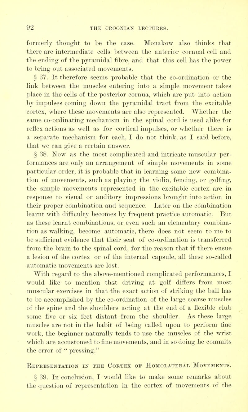 formerly thought to be the ease. Monakow also thinks that there are intermediate cells between the anterior cornual cell and the ending of the pyramidal fibre, and that this cell has the power to bring out associated movements. § 37. It therefore seems probable that the co-ordination or the link between the muscles entering into a simple movement takes place in the cells of the posterior cornua, which are put into action by impulses coming down the pyramidal tract from the excitable cortex, where these movements are also represented. Whether the same co-ordinating mechanism in the spinal cord is used alike for reflex actions as well as for cortical impulses, or whether there is a separate mechanism for each, I do not think, as I said before, that we can give a certain answer. § 38. Now as the most complicated and intricate muscular per- formances are only an arrangement of simple movements in some particular order, it is probable that in learning some new combina- tion of movements, such as playing the violin, fencing, or golfing, the simple movements represented in the excitable cortex are in response to visual or auditory impressions brought into action in their proper combination and sequence. Later on the combination learnt with difficulty becomes by frequent practice automatic. But as these learnt combinations, or even such an elementary combina- tion as walking, become automatic, there does not seem to me to be sufficient evidence that their seat of co-ordination is transferred from the brain to the spinal cord, for the reason that if there ensue a lesion of the cortex or of the internal capsule, all these so-called automatic movements are lost. With regard to the above-mentioned complicated performances, I would like to mention that driving at golf differs from most muscular exercises in that the exact action of striking the ball has to be accomplished by the co-ordination of the large coarse muscles of the spine and the shoulders acting at the end of a flexible club some five or six feet distant from the shoulder. As these large muscles are not in the habit of being called upon to perform fine work, the beginner naturally tends to use the muscles of the wrist which are accustomed to fine movements, and in so doing he commits the error of  pressing. Representation in the Cortex of Homolateral Movements. § 39. In conclusion, I would like to make some remarks about the question of representation in the cortex of movements of the
