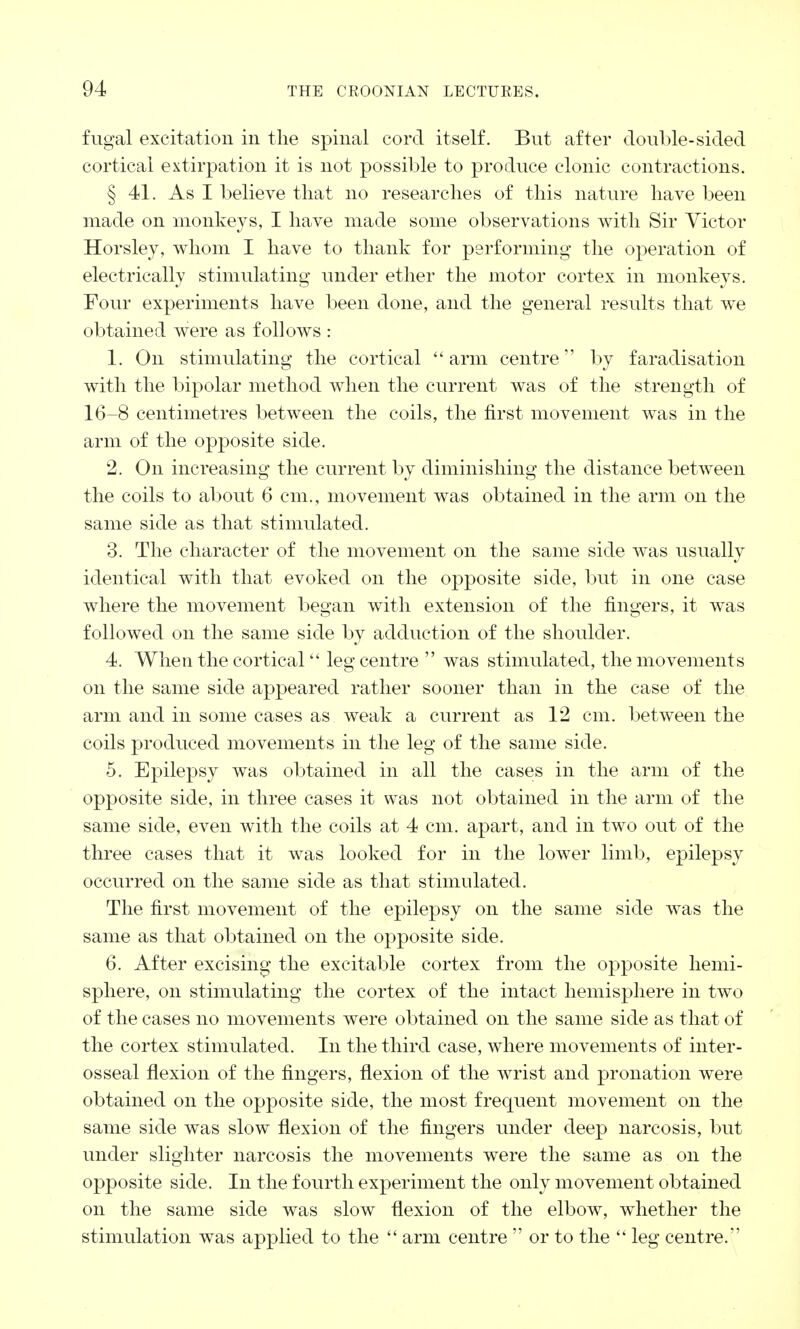 fugal excitation in the spinal cord itself. But after double-sided cortical extirpation it is not possible to produce clonic contractions. § 41. As I believe that no researches of this nature have been made on monkeys, I have made some observations with Sir Victor Horsley, whom I have to thank for performing the operation of electrically stimulating under ether the motor cortex in monkeys. Four experiments have been done, and the general results that we obtained were as follows : 1. On stimulating the cortical arm centre1' by faradisation with the bipolar method when the current was of the strength of 16-8 centimetres between the coils, the first movement was in the arm of the opposite side. 2. On increasing the current by diminishing the distance between the coils to about 6 cm., movement was obtained in the arm on the same side as that stimulated. 3. The character of the movement on the same side was usually identical with that evoked on the opposite side, but in one case where the movement began with extension of the fingers, it was followed on the same side by adduction of the shoulder. 4. When the cortical leg centre  was stimulated, the movements on the same side appeared rather sooner than in the case of the arm and in some cases as weak a current as 12 cm. between the coils produced movements in the leg of the same side. 5. Epilepsy was obtained in all the cases in the arm of the opposite side, in three cases it was not obtained in the arm of the same side, even with the coils at 4 cm. apart, and in two out of the three cases that it was looked for in the lower limb, epilepsy occurred on the same side as that stimulated. The first movement of the epilepsy on the same side was the same as that obtained on the opposite side. 6. After excising the excitable cortex from the opposite hemi- sphere, on stimulating the cortex of the intact hemisphere in two of the cases no movements were obtained on the same side as that of the cortex stimulated. In the third case, where movements of inter- osseal flexion of the fingers, flexion of the wrist and pronation were obtained on the opposite side, the most frequent movement on the same side was slow flexion of the fingers under deep narcosis, but under slighter narcosis the movements were the same as on the opposite side. In the fourth experiment the only movement obtained on the same side was slow flexion of the elbow, whether the stimulation was applied to the  arm centre  or to the  leg centre.