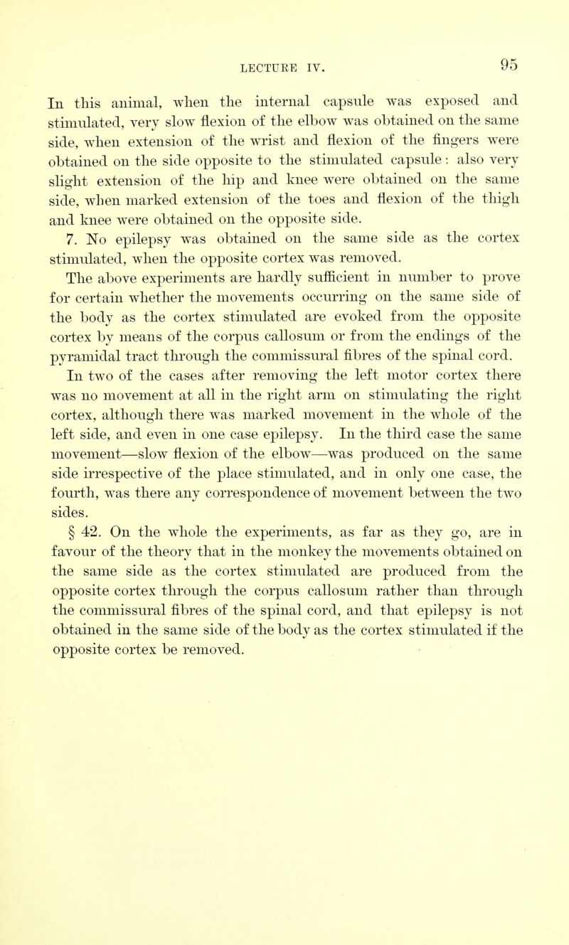 In this animal, when the internal capsule was exposed and stimulated, very slow flexion of the elbow was obtained on the same side, when extension of the wrist and flexion of the fingers were obtained on the side opposite to the stimulated capsule: also very slight extension of the hip and knee were obtained on the same side, when marked extension of the toes and flexion of the thigh and knee were obtained on the opposite side. 7. No epilepsy was obtained on the same side as the cortex stimulated, when the opposite cortex was removed. The above experiments are hardly sufficient in number to prove for certain whether the movements occurring on the same side of the body as the cortex stimulated are evoked from the opposite cortex by means of the corpus callosum or from the endings of the pyramidal tract through the commissural fibres of the spinal cord. In two of the cases after removing the left motor cortex there was no movement at all in the right arm on stimulating the right cortex, although there was marked movement in the whole of the left side, and even in one case epilepsy. In the third case the same movement—slow flexion of the elbow—was produced on the same side irrespective of the place stimulated, and in only one case, the fourth, was there any correspondence of movement between the two sides. § 42. On the whole the experiments, as far as they go, are in favour of the theory that in the monkey the movements obtained on the same side as the cortex stimulated are produced from the opposite cortex through the corpus callosum rather than through the commissural fibres of the spinal cord, and that epilepsy is not obtained in the same side of the body as the cortex stimulated if the opposite cortex be removed.