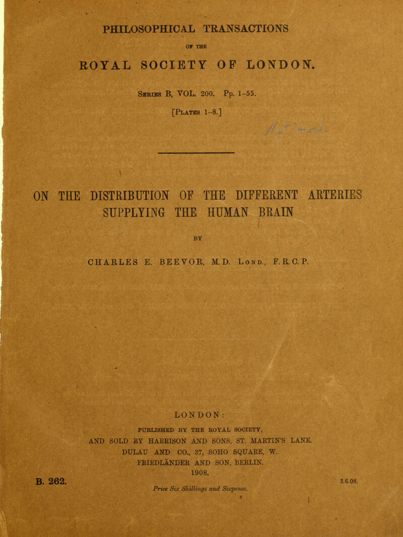 OF THE ROYAL SOCIETY OP LONDON. Skries B, VOL. 200. Pp. 1-55. [Plates 1-8.] iN THE DISTRIBUTION OF THE DIFFERENT ARTERIES SUPPLYING THE HUMAN BRAIN BY CHARLES E. BEEVOR, M. D. Lond., F. R. C. P. 262. LONDON: PUBLISHED BY THE BOYAL SOCIETY, AND SOLD BY HARRISON AND SONS, ST. MARTIN'S LANK. DULAU AND CO., 37, SOHO SQUARE, W. FRIEDLANDER AND SON, BERLIN. 1908. Price Six Shillings and Sixpence. 3.6.08.