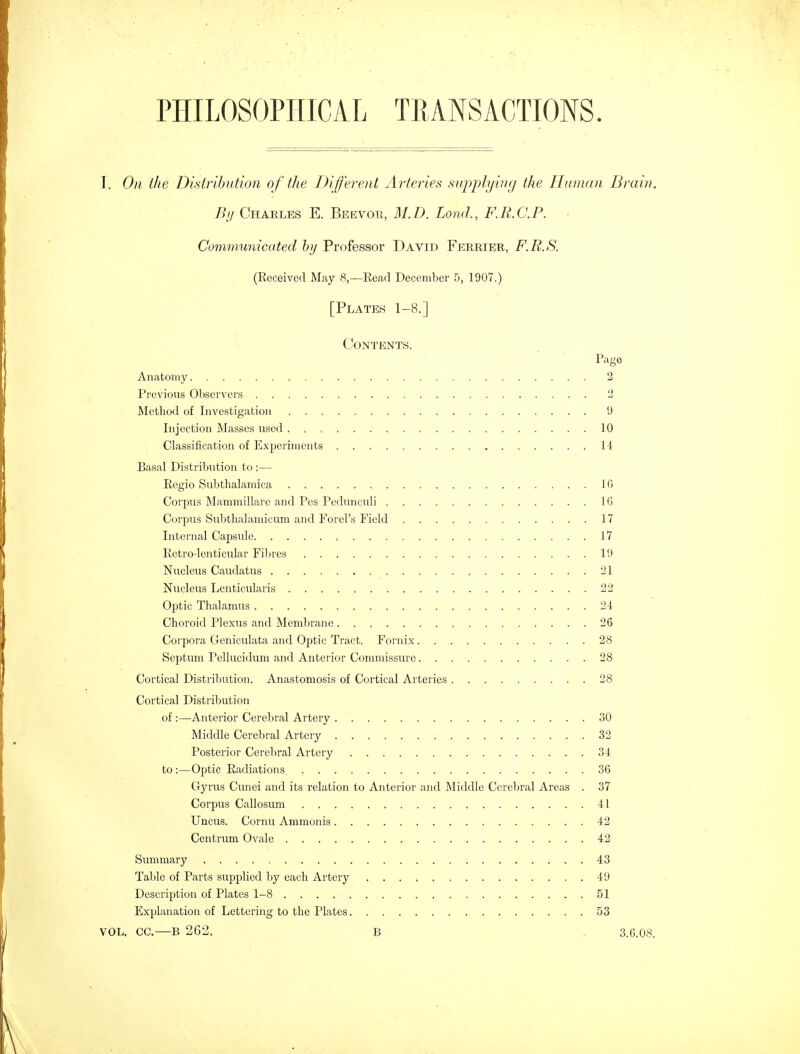 By Charles E. Beevor, 31.D. Lond., F.R.C.P. Communicated by Professor David Ferrier, F.R.S. (Received May 8,—Read December 5, 1907.) [Plates 1-8.] Contents. Page Anatomy 2 Previous Observers 2 Method of Investigation 9 Injection Masses used 10 Classification of Experiments 14 Basal Distribution to :— Regio Subthalamica 16 Corpus Mammillarc and Pes Pedunculi 1G Corpus Subthalamicum and Forel's Field 17 Internal Capsule 17 Retro-lenticular Fibres 19 Nucleus Cauclatus 21 Nucleus Lenticularis 22 Optic Thalamus 24 Choroid Plexus and Membrane 26 Corpora Geniculata and Optic Tract. Fornix. 28 Septum Pellucidum and Anterior Commissure 28 Cortical Distribution. Anastomosis of Cortical Arteries 28 Cortical Distribution of:—Anterior Cerebral Artery 30 Middle Cerebral Artery 32 Posterior Cerebral Artery 34 to :—Optic Radiations 36 Gyrus Cunei and its relation to Anterior and Middle Cerebral Areas . 37 Corpus Callosum 41 Uncus. Cornu Ammonia 42 Centrum Ovale 42 Summary 43 Table of Parts supplied by each Artery 49 Description of Plates 1-8 51 Explanation of Lettering to the Plates 53 VOL, CC.—B 262, B 3.6.08.