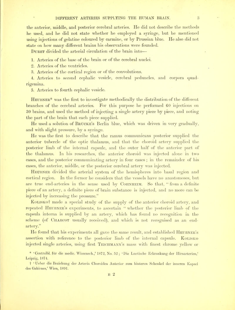 the anterior, middle, and posterior cerebral arteries. He did not describe the methods he used, and he did not state whether he employed a syringe, but he mentioned using injections of gelatine coloured by carmine, or by Prussian blue. He also did not state on how many different brains his observations were founded. Duret divided the arterial circulation of the brain into— 1. Arteries of the base of the brain or of the cerebral nuclei. 2. Arteries of the ventricles. 3. Arteries of the cortical region or of the convolutions. 4. Arteries to second cephalic vesicle, cerebral peduncles, and corpora quad- rigemina. 5. Arteries to fourth cephalic vesicle. Heubner* was the first to investigate methodically the distribution of the different branches of the cerebral arteries. For this purpose he performed 60 injections on 30 brains, and used the method of injecting a single artery piece by piece, and noting the part of the brain that each piece supplied. He used a solution of Brucke's Berlin blue, which was driven in very gradually, and with slight pressure, by a syringe. He was the first to describe that the ramus communicans posterior supplied the anterior tubercle of the optic thalamus, and that the choroid artery supplied the posterior limb of the internal capsule, and the outer half of the anterior part of the thalamus. In his researches, the anterior choroid was injected alone in two cases, and the posterior communicating artery in four cases ; in the remainder of his cases, the anterior, middle, or the posterior cerebral artery was injected. Heubner divided the arterial system of the hemispheres into basal region and cortical region. In the former he considers that the vessels have no anastomoses, but are true end-arteries in the sense used by Cohnheim. So that,  from a definite piece of an artery, a definite piece of brain substance is injected, and no more can be injected by increasing the pressure. KoliskoI made a special study of the supply of the anterior choroid artery, and repeated Heubner's experiments, to ascertain  whether the posterior limb of the capsula interna is supplied by an artery, which has found no recognition in the scheme (of Charcot usually received), and which is not recognised as an end- artery. He found that his experiments all gave the same result, and established Heubner's assertion with reference to the posterior limb of the internal capsule. Koltsko injected single arteries, using first Teichmann's mass with finest chrome yellow or * 'Centralbl. fiir die medic. Wissensch.,' 1872, No. 52; 'Die Luctische Erkrankung der Hirnarterien,' Leipzig, 1874. t 'Ueber die Beziehung der Arteria Choroidea Anterior zum hinteren Sehenkel der inneren Kapsel des Gehirnes,' Wien, 1891. B 2