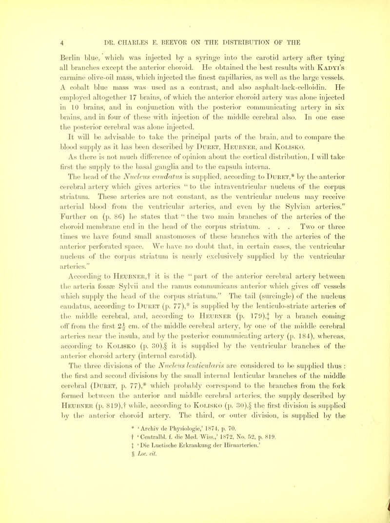 Berlin blue, which was injected by a syringe into the carotid artery after tying all branches except the anterior choroid. He obtained the best results with Kadyi's carmine olive-oil mass, which injected the finest capillaries, as well as the large vessels. A cobalt blue mass was used as a contrast, and also asphalt-lack-celloidin. He employed altogether 17 brains, of which the anterior choroid artery was alone injected in 10 brains, and in conjunction with the posterior communicating artery in six brains, and in four of these with injection of the middle cerebral also. In one case the posterior cerebral was alone injected. It will be advisable to take the principal parts of the brain, and to compare the blood supply as it has been described by Duret, Heubner, and Kolisko. As there is not much difference of opinion about the cortical distribution, I will take first the supply to the basal ganglia and to the capsula interna. The head of the Nucleus caudatus is supplied, according to Buret,* by the anterior cerebral artery which gives arteries  to the intraventricular nucleus of the corpus striatum. These arteries are not constant, as the ventricular nucleus may receive arterial blood from the ventricular arteries, and even by the Sylvian arteries. Further on (p. 8G) he states that  the two main branches of the arteries of the choroid membrane end in the head of the corpus striatum. . . . Two or three times we have found small anastomoses of these branches with the arteries of the anterior perforated space. We have no doubt that, in certain cases, the ventricular nucleus of the corpus striatum is nearly exclusively supplied by the ventricular arteries. According to Heubner,! it is the  part of the anterior cerebral artery between the arteria fossae Sylvii and the ramus communicans anterior which gives off vessels which supply the head of the corpus striatum. The tail (surcingle) of the nucleus caudatus, according to Duret (p. 77),* is supplied by the lenticulo-striate arteries of the middle cerebral, and, according to Heubner (p. 179),| by a branch coming off from the first 2^ cm. of the middle cerebral artery, by one of the middle cerebral arteries near the insula, and by the posterior communicating artery (p. 184), whereas, according to Kolisko (p. 30),§ it is supplied by the ventricular branches of the anterior choroid artery (internal carotid). The three divisions of the Nucleus lenticularis are considered to be supplied thus : the first and second divisions by the small internal lenticular branches of the middle cerebral (Duret, p. 77),* which probably correspond to the branches from the fork formed between the anterior and middle cerebral arteries, the supply described by Heubner (p. 819),f while, according to Kolisko (p. 30),§ the first division is supplied by the anterior choroid artery. The third, or outer division, is supplied by the * ' Archiv de Physiologic,' 1874, p. 70. t ' Centralbl. f. die Med. Wiss.,' 1872, No. 52, p. 819. | ' Die Luetische Erkrankurig der Hit narterien.' § Loc. tit.