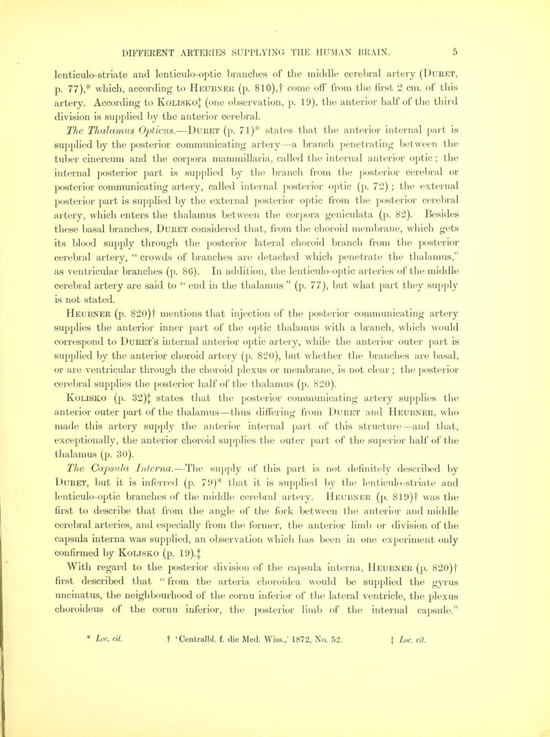 lenticulo-striate and lenticulo-optic branches of the middle cerebral artery (Duret, p. 77),* which, according to Heubxer (p. 810),f come off from the first 2 cm. of this artery. According to KoliskoJ (one observation, p. 19), the anterior half of the third division is supplied by the anterior cerebral. The Thalamus Opticus.—Duret (p. 71)* states that the anterior internal part is supplied by the posterior communicating artery—a branch penetrating between the tuber cinereum and the corpora mammillaria, called the internal anterior optic; the internal posterior part is supplied by the branch from the posterior cerebral or posterior communicating artery, called internal posterior optic (p. 72) ; the external posterior part is supplied by the external posterior optic from the posterior cerebral artery, which enters the thalamus between the corpora geniculata (p. 82). Besides these basal branches, Duret considered that, from the choroid membrane, which gets its blood supply through the posterior lateral choroid branch from the posterior cerebral artery,  crowds of branches are detached which penetrate the thalamus, as ventricular branches (p. 8G). In addition, the lenticulo-optic arteries of the middle cerebral artery are said to  end in the thalamus  (p. 77), but what part they supply is not stated. Heubner (p. 820)f mentions that injection of the posterior communicating artery supplies the anterior inner part of the optic thalamus with a branch, which would correspond to Duret's internal anterior optic artery, while the anterior outer part is supplied by the anterior choroid artery (p. 820), but whether the branches are basal, or are ventricular through the choroid plexus or membrane, is not clear ; the posterior cerebral supplies the posterior half of the thalamus (p. 820). Kolisko (p. 32)\ states that the posterior communicating artery supplies the anterior outer part of the thalamus—thus differing from Duret and Heubner, who made this artery supply the anterior internal part of this structure—and that, exceptionally, the anterior choroid supplies the outer part of the superior half of the thalamus (p. 30). The Capsula Interna.—The supply of this part is not definitely described by Duret, but it is inferred (p. 79)* that it is supplied by the lenticulo-striate and lenticulo-optic branches of the middle cerebral artery. Heubner (p. 819)f was the first to describe that from the angle of the fork between the anterior and middle cerebral arteries, and especially from the former, the anterior limb or division of the capsula interna was supplied, an observation which has been in one experiment only confirmed by Kolisko (p. 19)4 With regard to the posterior division of the capsula interna, Heubner (p. 820)f first described that  from the arteria choroidea would be supplied the gyrus uncinatus, the neighbourhood of the cornu inferior of the lateral ventricle, the plexus choroideus of the cornu inferior, the posterior limb of the internal capsule.