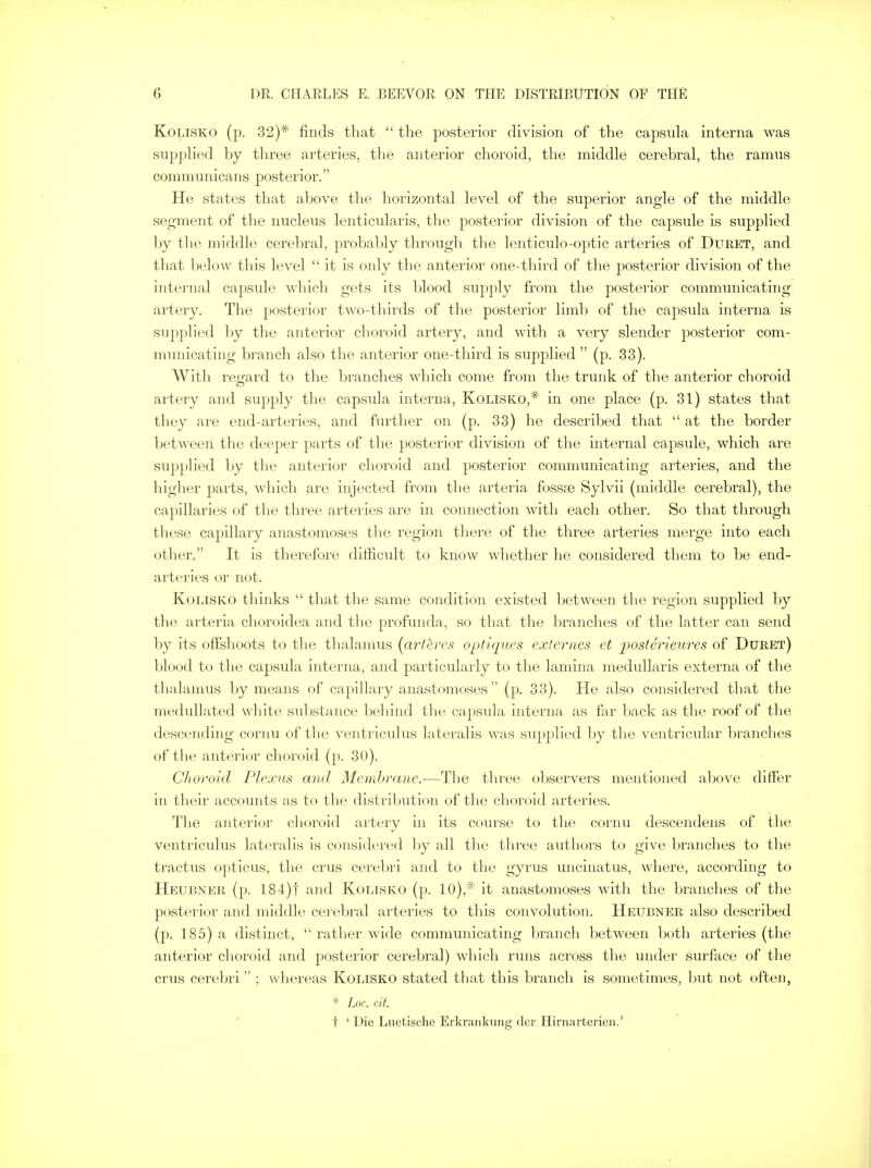 Kolisko (p. 32)* finds that  the posterior division of the capsula interna was supplied by three arteries, the anterior choroid, the middle cerebral, the ramus communicans posterior. He states that above the horizontal level of the superior angle of the middle segment of the nucleus lenticularis, the posterior division of the capsule is supplied by the middle cerebral, probably through the lenticulo-optic arteries of Duret, and that below this level it is only the anterior one-third of the posterior division of the internal capsule which gets its blood supply from the posterior communicating artery. The posterior two-thirds of the posterior limb of the capsula interna is supplied by the anterior choroid artery, and with a very slender posterior com- municating branch also the anterior one-third is supplied  (p. 33). With regard to the branches which come from the trunk of the anterior choroid artery and supply the capsula interna, Kolisko,* in one place (p. 31) states that they are end-arteries, and further on (p. 33) he described that  at the border between the deeper parts of the posterior division of the internal capsule, which are supplied by the anterior choroid and posterior communicating arteries, and the higher parts, which are injected from the arteria fossae Sylvii (middle cerebral), the capillaries of the three arteries are in connection with each other. So that through these capillary anastomoses the region there of the three arteries merge into each other. It is therefore difficult to know whether he considered them to be end- arteries or not. Kolisko thinks  that the same condition existed between the region supplied by the arteria choroidea and the profunda, so that the branches of the latter can send by its offshoots to the thalamus {arteves optiques externes et posterieures of Duret) blood to the capsula interna, and particularly to the lamina medullaris externa of the thalamus by means of capillary anastomoses  (p. 33). He also considered that the medullated white substance behind the capsula interna as far back as the roof of the descending cornu of the ventriculus lateralis was supplied by the ventricular branches of the anterior choroid (p. 30). Choroid Plexus and Membrane.—The three observers mentioned above differ in their accounts as to the distribution of the choroid arteries. The anterior choroid artery in its course to the cornu descendens of the ventriculus lateralis is considered by all the three authors to give branches to the tractus opticus, the crus cerebri and to the gyrus uncinatus, where, according to Heubner (p. 184)t and Kolisko (p. 10),* it anastomoses with the branches of the posterior and middle cerebral arteries to this convolution. Heubner also described (p. 185) a distinct,  rather wide communicating branch between both arteries (the anterior choroid and posterior cerebral) which runs across the under surface of the crus cerebri  ; whereas Kolisko stated that this branch is sometimes, but not often, * Lor,, tit. t ' Die Luetische Erkrankung der Hirnarterien.'