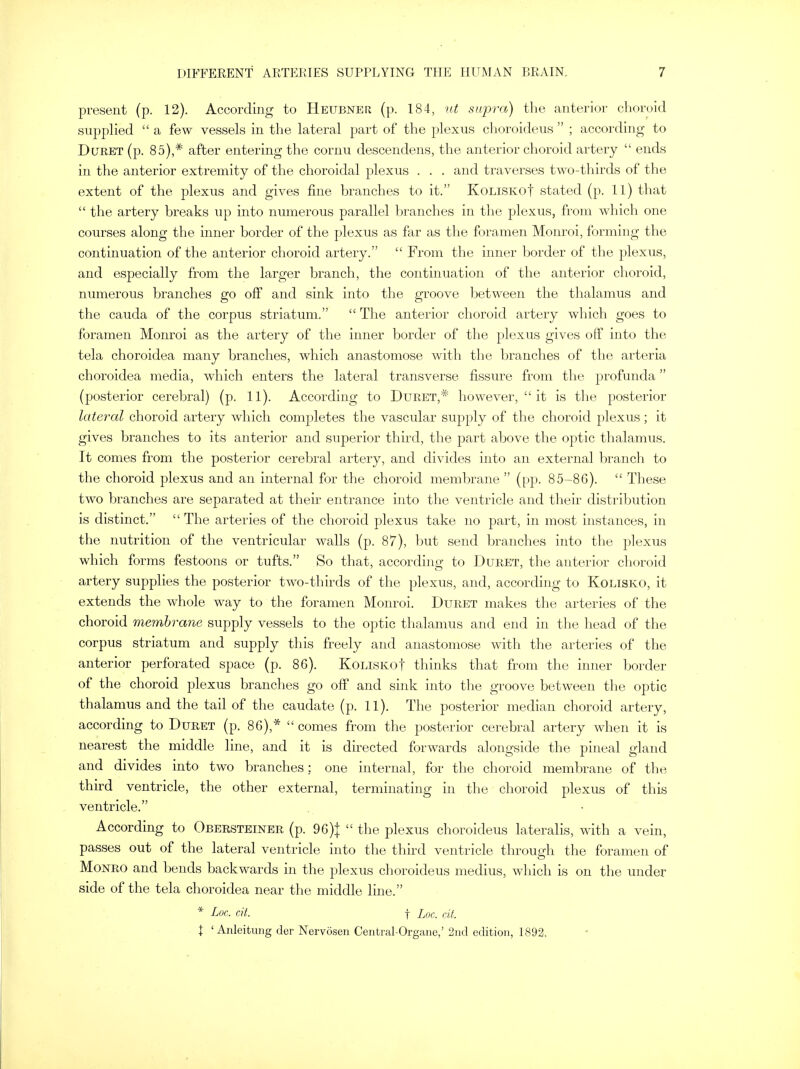 present (p. 12). According to Heubner (p. 184, ut supra) the anterior choroid supplied  a few vessels in the lateral part of the plexus choroideus  ; according to Duret (p. 85),* after entering the cornu descendens, the anterior choroid artery  ends in the anterior extremity of the choroidal plexus . . . and traverses two-thirds of the extent of the plexus and gives fine branches to it. KoLiSKof stated (p. 11) that  the artery breaks up into numerous parallel branches in the plexus, from which one courses along the inner border of the plexus as far as the foramen Monroi, forming the continuation of the anterior choroid artery.  From the inner border of the plexus, and especially from the larger branch, the continuation of the anterior choroid, numerous branches go off and sink into the groove between the thalamus and the cauda of the corpus striatum.  The anterior choroid artery which goes to foramen Monroi as the artery of the inner border of the plexus gives off into the tela choroidea many branches, which anastomose with the branches of the arteria choroidea media, which enters the lateral transverse fissure from the profunda (posterior cerebral) (p. 11). According to Duret,# however,  it is the posterior lateral choroid artery which completes the vascular supply of the choroid plexus; it gives branches to its anterior and superior third, the part above the optic thalamus. It comes from the posterior cerebral artery, and divides into an external branch to the choroid plexus and an internal for the choroid membrane  (pp. 85-86).  These two branches are separated at their entrance into the ventricle and their distribution is distinct.  The arteries of the choroid plexus take no part, in most instances, in the nutrition of the ventricular walls (p. 87), but send branches into the plexus which forms festoons or tufts. So that, according to Duret, the anterior choroid artery supplies the posterior two-thirds of the plexus, and, according to Kolisko, it extends the whole way to the foramen Monroi. Duret makes the arteries of the choroid membrane supply vessels to the optic thalamus and end in the head of the corpus striatum and supply this freely and anastomose with the arteries of the anterior perforated space (p. 86). KoLLSKof thinks that from the inner border of the choroid plexus branches go off and sink into the groove between the optic thalamus and the tail of the caudate (p. 11). The posterior median choroid artery, according to Duret (p. 86),*  comes from the posterior cerebral artery when it is nearest the middle line, and it is directed forwards alongside the pineal gland and divides into two branches; one internal, for the choroid membrane of the third ventricle, the other external, terminating in the choroid plexus of this ventricle. According to Obersteiner (p. 96)}  the plexus choroideus lateralis, with a vein, passes out of the lateral ventricle into the third ventricle through the foramen of Monro and bends backwards in the plexus choroideus medius, which is on the under side of the tela choroidea near the middle line. * Lot. tit. f Loc. tit. \ ' Anleitung der Nervosen Central-Organe,' 2nd edition, 1892.