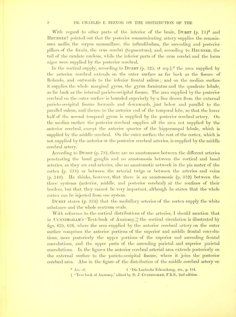 With regard to other parts of the interior of the brain, Duret (p. 71)* and HeubnerI pointed ont that the posterior communicating artery supplies the commis- sura mollis, the corpus mammillare, the infundibulum, the ascending and posterior pillars of the fornix, the cms cerebri (tegmentum), and, according to Heubner, the tail of the caudate nucleus, while the inferior parts of the cms cerebri and the locus niger were supplied by the posterior cerebral. In the cortical supply, according to Duret (p. 325, et seq.)* the area supplied by the anterior cerebral extends on the outer surface as far back as the fissure of Rolando, and outwards to the inferior frontal sulcus ; and on the median surface it supplies the whole marginal gyms, the gyrus fornicatus and the quadrate lobule, as far back as the internal parieto-occipital fissure. The area supplied by the posterior cerebral on the outer surface is bounded superiorly by a line drawn from the external parieto-occipital fissure forwards and downwards, just below and parallel to the parallel sulcus, and thence to the anterior end of the temporal lobe, so that the lower half of the second temporal gyrus is supplied by the posterior cerebral artery. On the median surface the posterior cerebral supplies all the area not supplied by the anterior cerebral, except the anterior quarter of the hippocampal lobule, which is supplied by the middle cerebral. On the outer surface the rest of the cortex, which is not supplied by the anterior or the posterior cerebral arteries, is supplied by the middle cerebral artery. According to Duret (p. 78), there are no anastomoses between the different arteries penetrating the basal ganglia and no anastomosis between the cortical and basal arteries, as they are end-arteries, also no anastomotic network in the pia mater of the cortex (p. 318) or between the arterial twigs or between the arteries and veins (p. 340). He thinks, however, that there is an anastomosis (p. 319) between the three systems (anterior, middle, and posterior cerebral) at the confines of their borders, but that they cannot be very important, although he states that the whole cortex can be injected from one system. Duret states (p. 334) that the medullary arteries of the cortex supply the white substance and the whole centrum ovale. With reference to the cortical distributions of the arteries, I should mention that in Cunningham's ' Text-book of Anatomy,'| the cortical circulation is illustrated by figs. G25, G26, where the area supplied by the anterior cerebral artery on the outer surface comprises the anterior portions of the superior and middle frontal convolu- tions, more posteriorly the upper portions of the superior and ascending frontal convolutions, and the upper parts of the ascending parietal and superior parietal convolutions. In the figures the anterior cerebral arterial area extends posteriorly on the external surface to the parieto-occipital fissure, where it joins the posterior cerebral area. Also in the figure of the distribution of the middle cerebral artery on * Luc eit. t 'Die Luetische Erkrankung, etc., p. 184. | 'Text-book of Anatomy,' edited by D. J. Cunningham, F.R.S., 2nd edition,