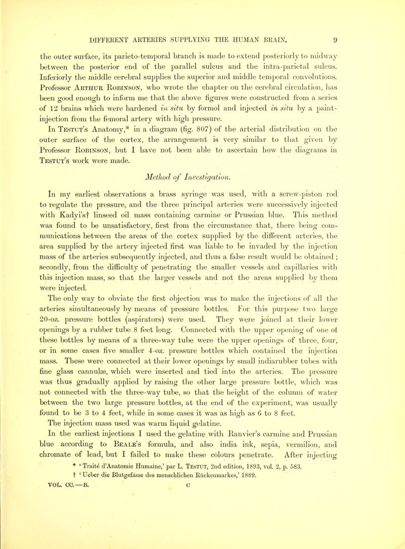 the outer surface, its parieto-temporal branch is made to extend posteriorly to midway between the posterior end of the parallel sulcus and the intra-parietal sulcus. Inferiorly the middle cerebral supplies the superior and middle temporal convolutions. Professor Arthur Robinson, who wrote the chapter on the cerebral circulation, has been good enough to inform me that the above figures were constructed from a series of 12 brains which were hardened in situ by formol and injected in situ by a paint- injection from the femoral artery with high pressure. In Testut's Anatomy,* in a diagram (fig. 807) of the arterial distribution on the outer surface of the cortex, the arrangement is very similar to that given by Professor Robinson, but I have not been able to ascertain how the diagrams in Testut's work were made. Method of Investigation. In my earliest observations a brass syringe was used, with a screw-piston rod to regulate the pressure, and the three principal arteries were successively injected with Kadyi'sf linseed oil mass containing carmine or Prussian blue. This method was found to be unsatisfactory, first from the circumstance that, there being com- munications between the areas of the cortex supplied by the different arteries, the area supplied by the artery injected first was liable to be invaded by the injection mass of the arteries subsequently injected, and thus a false result would be obtained; secondly, from the difficulty of penetrating the smaller vessels and capillaries with this injection mass, so that the larger vessels and not the areas supplied by them were injected. The only way to obviate the first objection was to make the injections of all the arteries simultaneously by means of pressure bottles. For this purpose two large 20-oz. pressure bottles (aspirators) were used. They were joined at their lower openings by a rubber tube 8 feet long. Connected with the upper opening of one of these bottles by means of a three-way tube were the upper openings of three, four, or in some cases five smaller 4-oz. pressure bottles which contained the injection mass. These were connected at their lower openings by small indiarubber tubes with fine glass cannulae, which were inserted and tied into the arteries. The pressure was thus gradually applied by raising the other large pressure bottle, which was not connected with the three-way tube, so that the height of the column of water between the two large pressure bottles, at the end of the experiment, was usually found to be 3 to 4 feet, while in some cases it was as high as 6 to 8 feet. The injection mass used was warm liquid gelatine. In the earliest injections I used the gelatine with Ranvier's carmine and Prussian blue according to Beale's formula, and also india ink, sepia, vermilion, and chromate of lead, but I failed to make these colours penetrate. After injecting * 1 Traits d'Anatomie Humaine,' par L. Testut, 2nd edition, 1893, vol. 2, p. 583. t ' Ueber die Blutgefiisse des menschlichen Riickenmarkes,' 1889. VOL. CC.—B. C