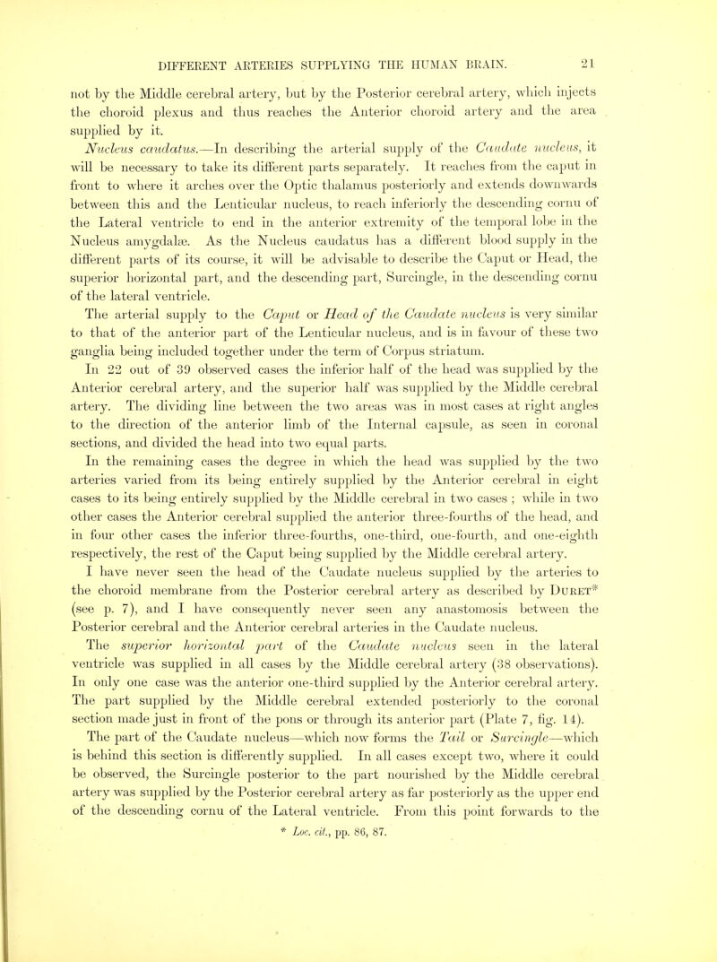 not by the Middle cerebral artery, but by the Posterior cerebral artery, which injects the choroid plexus and thus reaches the Anterior choroid artery and the area supplied by it. Nucleus caudatus.—In describing the arterial supply of the Caudate nucleus, it will be necessary to take its different parts separately. It reaches from the caput in front to where it arches over the Optic thalamus posteriorly and extends downwards between this and the Lenticular nucleus, to reach interiorly the descending cornu of the Lateral ventricle to end in the anterior extremity of the temporal lobe in the Nucleus amygdala?. As the Nucleus caudatus has a different blood supply in the different parts of its course, it will be advisable to describe the Caput or Head, the superior horizontal part, and the descending part, Surcingle, in the descending cornu of the lateral ventricle. The arterial supply to the Caput or Head of the Caudate nucleus is very similar to that of the anterior part of the Lenticular nucleus, and is in favour of these two ganglia being included together under the term of Corpus striatum. In 22 out of 39 observed cases the inferior half of the head was supplied by the Anterior cerebral artery, and the superior half was supplied by the Middle cerebral artery. The dividing line between the two areas was in most cases at right angles to the direction of the anterior limb of the Internal capsule, as seen in coronal sections, and divided the head into two equal parts. In the remaining cases the degree in which the head was supplied by the two arteries varied from its being entirely supplied by the Anterior cerebral in eight cases to its being entirely supplied by the Middle cerebral in two cases ; while in two other cases the Anterior cerebral supplied the anterior three-fourths of the head, and in four other cases the inferior three-fourths, one-third, one-fourth, and one-eighth respectively, the rest of the Caput being supplied by the Middle cerebral artery. I have never seen the head of the Caudate nucleus supplied by the arteries to the choroid membrane from the Posterior cerebral artery as described by Duret* (see p. 7), and I have consequently never seen any anastomosis between the Posterior cerebral and the Anterior cerebral arteries in the Caudate nucleus. The superior horizontal part of the Caudate nucleus seen in the lateral ventricle was supplied in all cases by the Middle cerebral artery (38 observations). In only one case was the anterior one-third supplied by the Anterior cerebral artery. The part supplied by the Middle cerebral extended posteriorly to the coronal section made just in front of the pons or through its anterior part (Plate 7, fig. 14). The part of the Caudate nucleus—which now forms the Tail or Surcingle—which is behind this section is differently supplied. In all cases except two, where it could be observed, the Surcingle posterior to the part nourished by the Middle cerebral artery was supplied by the Posterior cerebral artery as far posteriorly as the upper end of the descending cornu of the Lateral ventricle. From this point forwards to the * Loc. tit., pp. 86, 87.